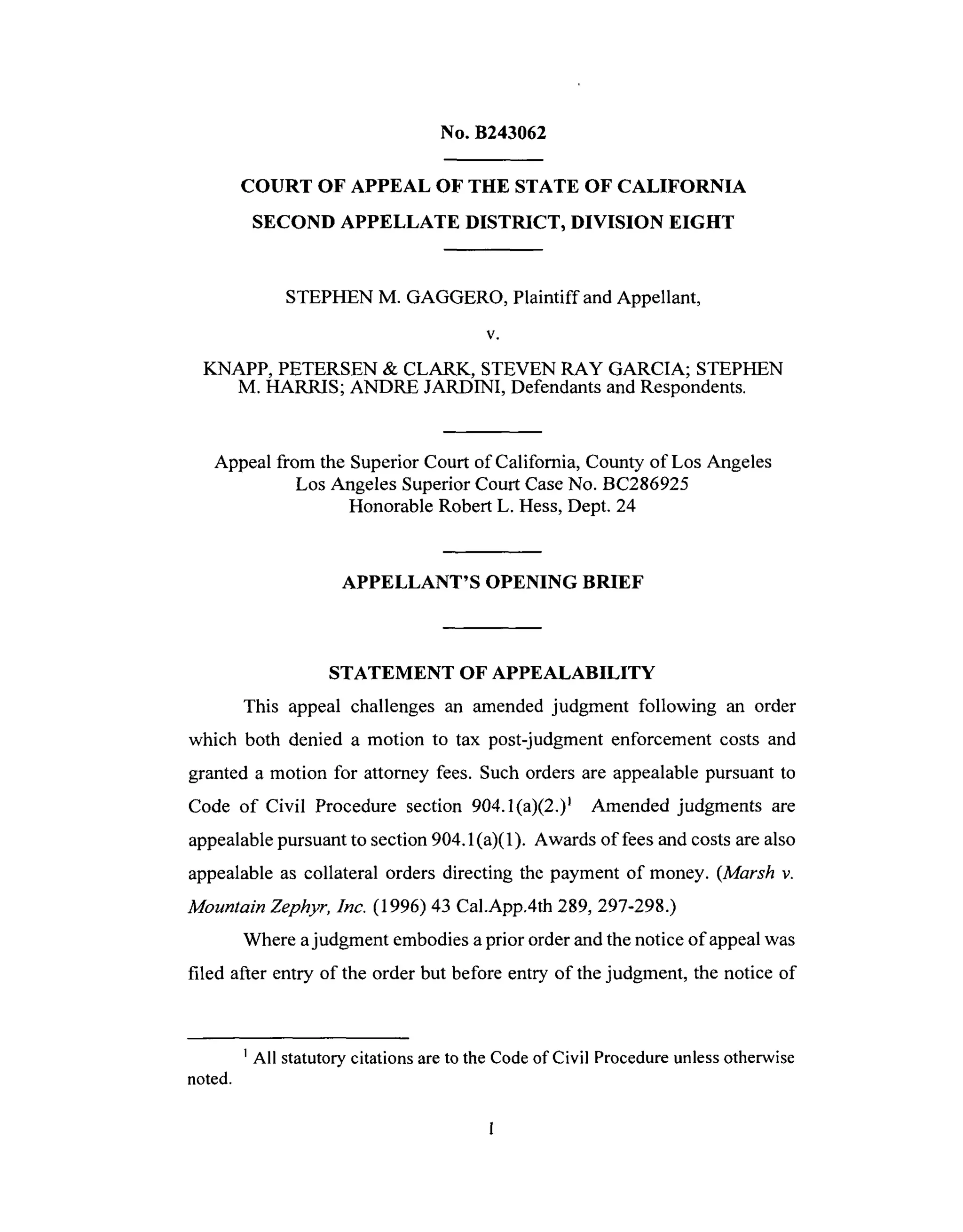 No. B243062
COURT OF APPEAL OF THE STATE OF CALIFORNIA
SECOND APPELLATE DISTRICT, DIVISION EIGHT
STEPHEN M. GAGGERO, Plaintiff and Appellant,
V.
KNAPP, PETERSEN & CLARK, STEVEN RAY GARCIA; STEPHEN
M. HARRIS; ANDRE JARDINI, Defendants and Respondents.
Appeal from the Superior Court of California, County of Los Angeles
Los Angeles Superior Court Case No. BC286925
Honorable Robert L. Hess, Dept. 24
APPELLANT'S OPENING BRIEF
STATEMENT OF APPEALABILITY
This appeal challenges an amended judgment following an order
which both denied a motion to tax post-judgment enforcement costs and
granted a motion for attorney fees. Such orders are appealable pursuant to
Code of Civil Procedure section 904.1(a)(2.) I Amended judgments are
appealable pursuant to section 904.1 (a)(1). Awards of fees and costs are also
appealable as collateral orders directing the payment of money. (Marsh v.
Mountain Zephyr, Inc. (1996) 43 Cal.App.4th 289, 297-298.)
Where a judgment embodies a prior order and the notice of appeal was
filed after entry of the order but before entry of the judgment, the notice of
1 All statutory citations are to the Code of Civil Procedure unless otherwise
noted.
 