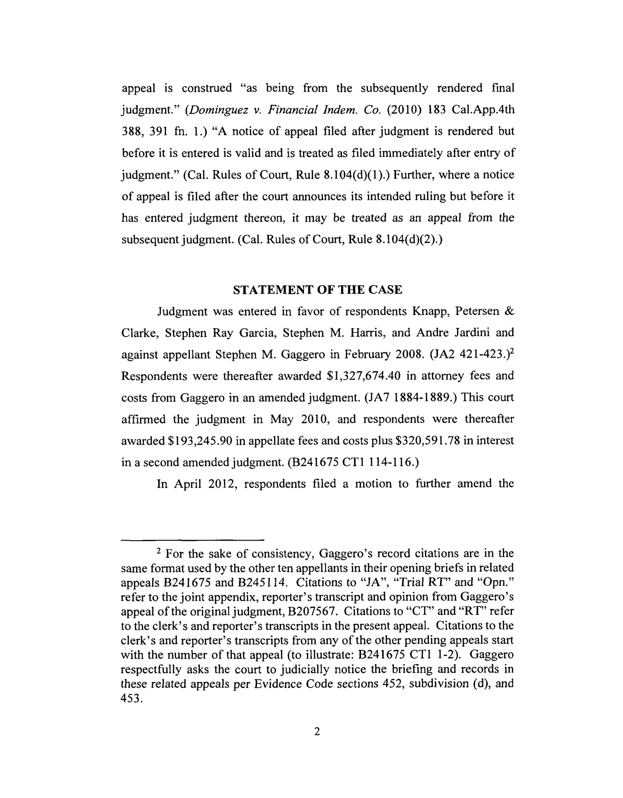 appeal is construed "as being from the subsequently rendered final
judgment." (Dominguez v. Financial Indem. Co. (2010) 183 Cal.App.4th
388, 391 fn. 1.) "A notice of appeal filed after judgment is rendered but
before it is entered is valid and is treated as filed immediately after entry of
judgment." (Cal. Rules of Court, Rule 8.104(d)(1).) Further, where a notice
of appeal is filed after the court announces its intended ruling but before it
has entered judgment thereon, it may be treated as an appeal from the
subsequent judgment. (Cal. Rules of Court, Rule 8.104(d)(2).)
STATEMENT OF THE CASE
Judgment was entered in favor of respondents Knapp, Petersen &
Clarke, Stephen Ray Garcia, Stephen M. Harris, and Andre Jardini and
against appellant Stephen M. Gaggero in February 2008. (JA2 421-423.) 2
Respondents were thereafter awarded $1,327,674.40 in attorney fees and
costs from Gaggero in an amended judgment. (JA7 1884-1889.) This court
affirmed the judgment in May 2010, and respondents were thereafter
awarded $193,245.90 in appellate fees and costs plus $320,591.78 in interest
in a second amended judgment. (B241675 CT1 114-116.)
In April 2012, respondents filed a motion to further amend the
2 For the sake of consistency, Gaggero's record citations are in the
same format used by the other ten appellants in their opening briefs in related
appeals B241675 and B245114. Citations to "JA", "Trial RT" and "Opn."
refer to the joint appendix, reporter's transcript and opinion from Gaggero's
appeal of the original judgment, B207567. Citations to "CT" and "RT" refer
to the clerk's and reporter's transcripts in the present appeal. Citations to the
clerk's and reporter's transcripts from any of the other pending appeals start
with the number of that appeal (to illustrate: B241675 CT1 1-2). Gaggero
respectfully asks the court to judicially notice the briefing and records in
these related appeals per Evidence Code sections 452, subdivision (d), and
453.
 