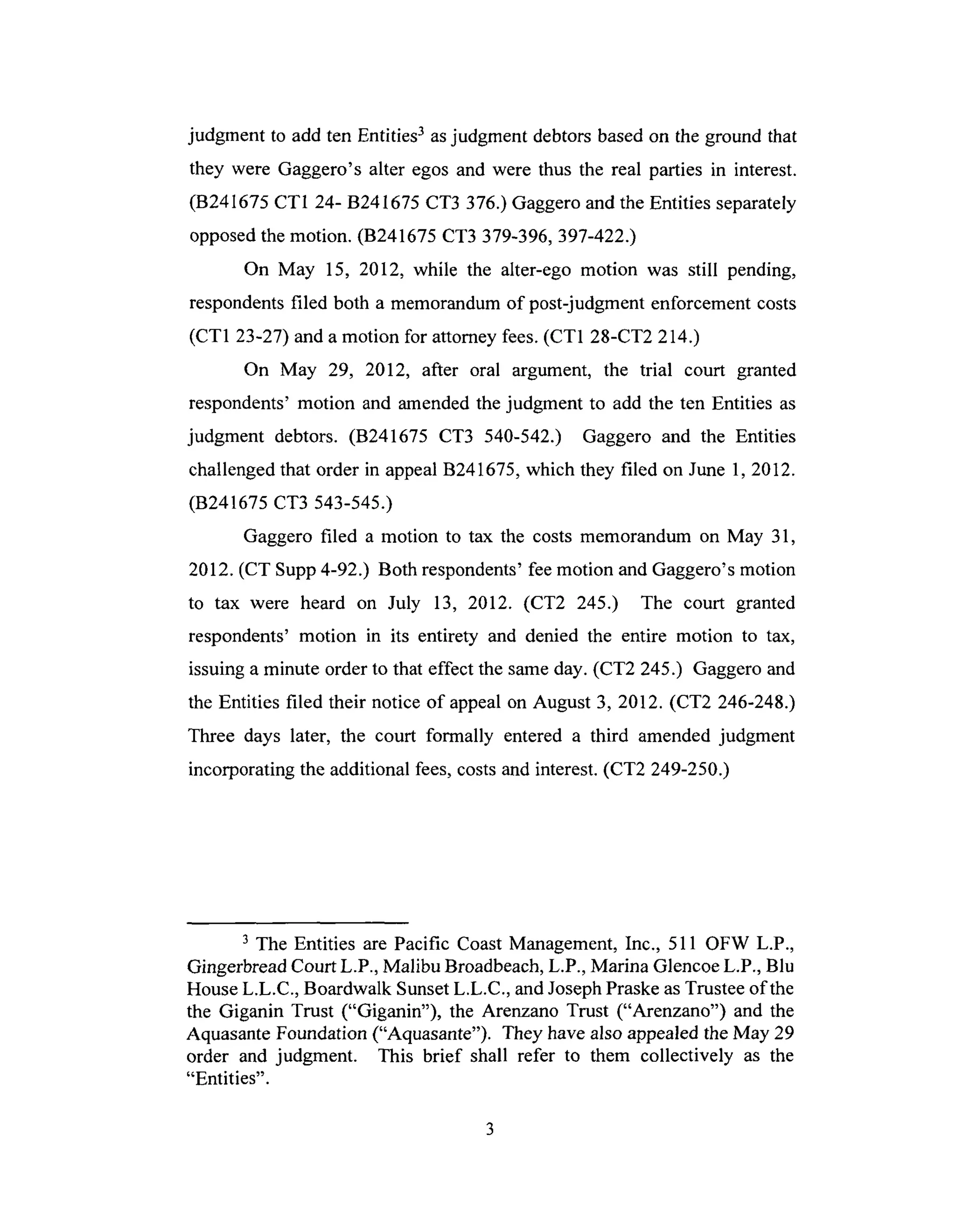 judgment to add ten Entities3 asjudgment debtorsbasedon the ground that
they were Gaggero's alter egos and were thus the real parties in interest.
(B241675 CT1 24- B241675 CT3 376.)Gaggeroand the Entities separately
opposedthemotion. (B241675 CT3 379-396,397-422.)
On May 15, 2012, while the alter-ego motion was still pending,
respondentsfiled both a memorandumof post-judgment enforcement costs
(CT1 23-27) and a motion for attorneyfees.(CT1 28-CT2 214.)
On May 29, 2012, after oral argument, the trial court granted
respondents'motion and amendedthe judgment to add the ten Entities as
judgment debtors. (B241675 CT3 540-542.) Gaggero and the Entities
challengedthat order in appealB241675,which they filed on June 1, 2012.
(B241675 CT3 543-545.)
Gaggero filed a motion to tax the costs memorandum on May 31,
2012. (CT Supp4-92.) Both respondents'fee motion and Gaggero's motion
to tax were heard on July 13, 2012. (CT2 245.) The court granted
respondents' motion in its entirety and denied the entire motion to tax,
issuinga minute order to that effect the sameday. (CT2 245.) Gaggeroand
the Entities filed their notice of appealon August 3, 2012. (CT2 246-248.)
Three days later, the court formally entered a third amended judgment
incorporating the additional fees,costsand interest.(CT2 249-250.)
3The Entities are Pacific CoastManagement,Inc., 511 OFW L.P.,
GingerbreadCourt L.P., Malibu Broadbeach,L.P., Marina GlencoeL.P., Blu
HouseL.L.C., Boardwalk SunsetL.L.C., andJosephPraskeasTrusteeof the
the Giganin Trust ("Giganin"), the Arenzano Trust ("Arenzano") and the
AquasanteFoundation ("Aquasante"). They havealso appealedthe May 29
order and judgment. This brief shall refer to them collectively as the
"Entities".
 