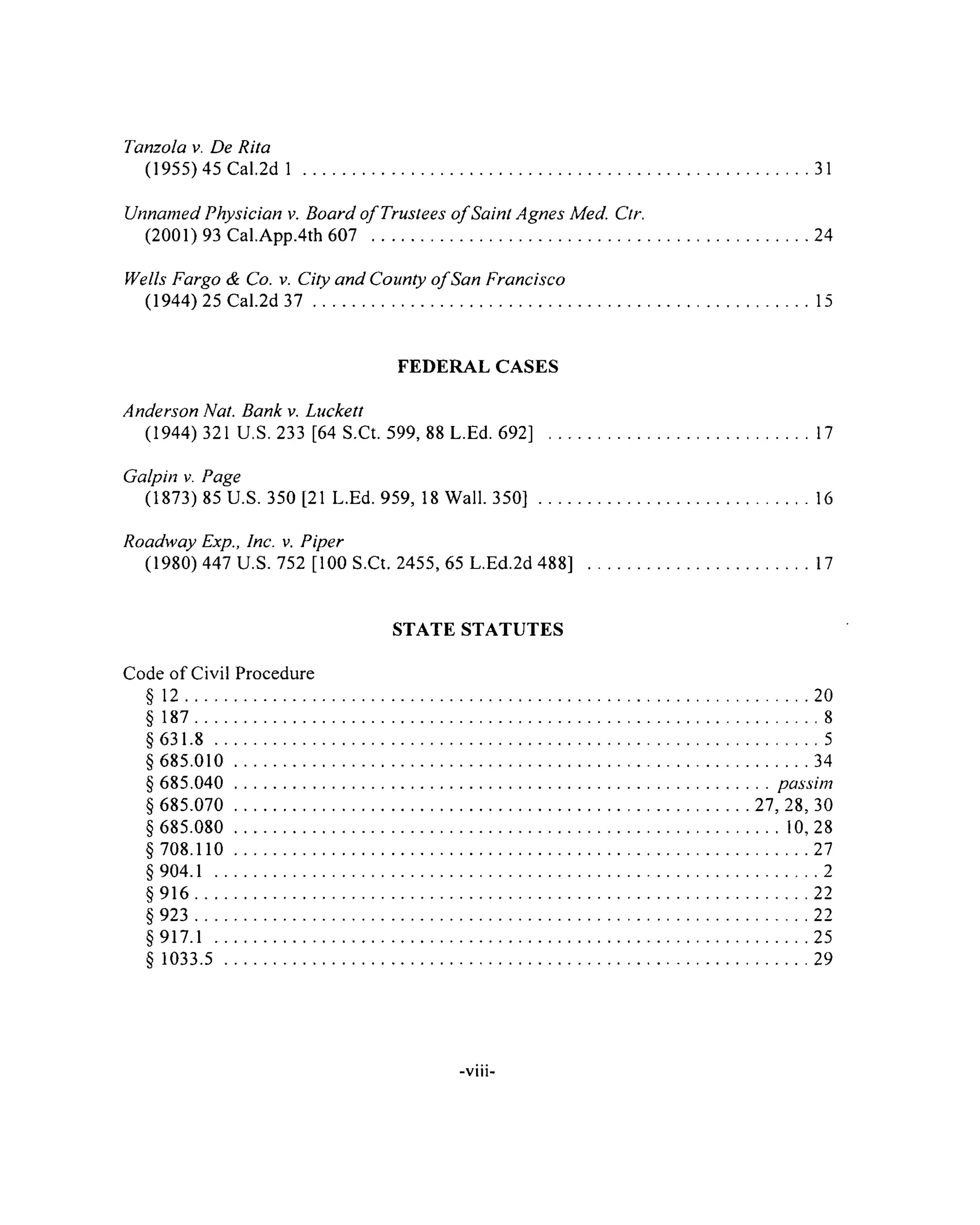 Tanzola v. De Rita
(1955) 45 Cal.2d 1 ........................................................................................................................31
Unnamed Physician v. Board o f Trustees o f Saint Agnes Med. Ctr.
(2001) 93 Cal.App.4th 607 ...................................................................................................... 24
Wells Fargo & Co. v. City and County o fSan Francisco
(1944) 25 Cal.2d 3 7 ......................................................................................................................15
FEDERAL CASES
Anderson Nat. Bank v. Luckett
(1944) 321 U.S. 233 [64 S.Ct. 599, 88 L.Ed. 692] .............................................................. 17
Galpin v. Page
(1873) 85 U.S. 350 [21 L.Ed. 959, 18 Wall. 3 5 0 ] .................................................................16
Roadway Exp., Inc. v. Piper
(1980) 447 U.S. 752 [100 S.Ct. 2455, 65 L.Ed.2d 488] ..................................................... 17
STATE STATUTES
Code of Civil Procedure
§ 1 2 ................................................................................................................................................... 20
§ 187....................................................................................................................................................8
§ 6 3 1 .8 ...............................................................................................................................................5
§ 685.010 ...................................................................................................................................... 34
§ 685.040 ............................................................................................................................... passim
§ 685.070 ........................................................................................................................ 27,28,30
§ 685.080 ................................................................................................................................. 10,28
§ 708.110 ...................................................................................................................................... 27
§ 904.1 ...............................................................................................................................................2
§ 9 1 6 .................................................................................................................................................22
§ 923 ............................................................................................................................................... 22
§917.1 ............................................................................................................................................ 25
§ 1033.5 ........................................................................................................................................ 29
-viii
 