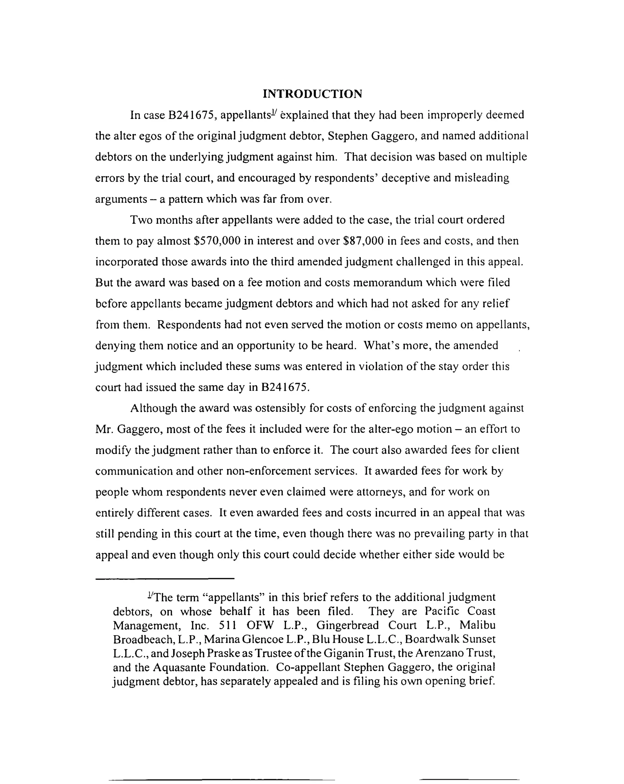 INTRODUCTION
In case B241675, appellants- explained that they had been improperly deemed
the alter egos of the original judgment debtor, Stephen Gaggero, and named additional
debtors on the underlying judgment against him. That decision was based on multiple
errors by the trial court, and encouraged by respondents’ deceptive and misleading
arguments - a pattern which was far from over.
Two months after appellants were added to the case, the trial court ordered
them to pay almost $570,000 in interest and over $87,000 in fees and costs, and then
incorporated those awards into the third amended judgment challenged in this appeal.
But the award was based on a fee motion and costs memorandum which were filed
before appellants became judgment debtors and which had not asked for any relief
from them. Respondents had not even served the motion or costs memo on appellants,
denying them notice and an opportunity to be heard. W hat’s more, the amended
judgment which included these sums was entered in violation of the stay order this
court had issued the same day in B241675.
Although the award was ostensibly for costs of enforcing the judgment against
Mr. Gaggero, most of the fees it included were for the alter-ego motion —an effort to
modify the judgment rather than to enforce it. The court also awarded fees for client
communication and other non-enforcement services. It awarded fees for work by
people whom respondents never even claimed were attorneys, and for work on
entirely different cases. It even awarded fees and costs incurred in an appeal that was
still pending in this court at the time, even though there was no prevailing party in that
appeal and even though only this court could decide whether either side would be
-The term “appellants” in this brief refers to the additional judgment
debtors, on whose behalf it has been filed. They are Pacific Coast
Management, Inc. 511 OFW L.P., Gingerbread Court L.P., Malibu
Broadbeach, L.P., Marina Glencoe L.P., Blu House L.L.C., Boardwalk Sunset
L.L.C., and Joseph Praske as Trustee of the Giganin Trust, the Arenzano Trust,
and the Aquasante Foundation. Co-appellant Stephen Gaggero, the original
judgment debtor, has separately appealed and is filing his own opening brief.
 