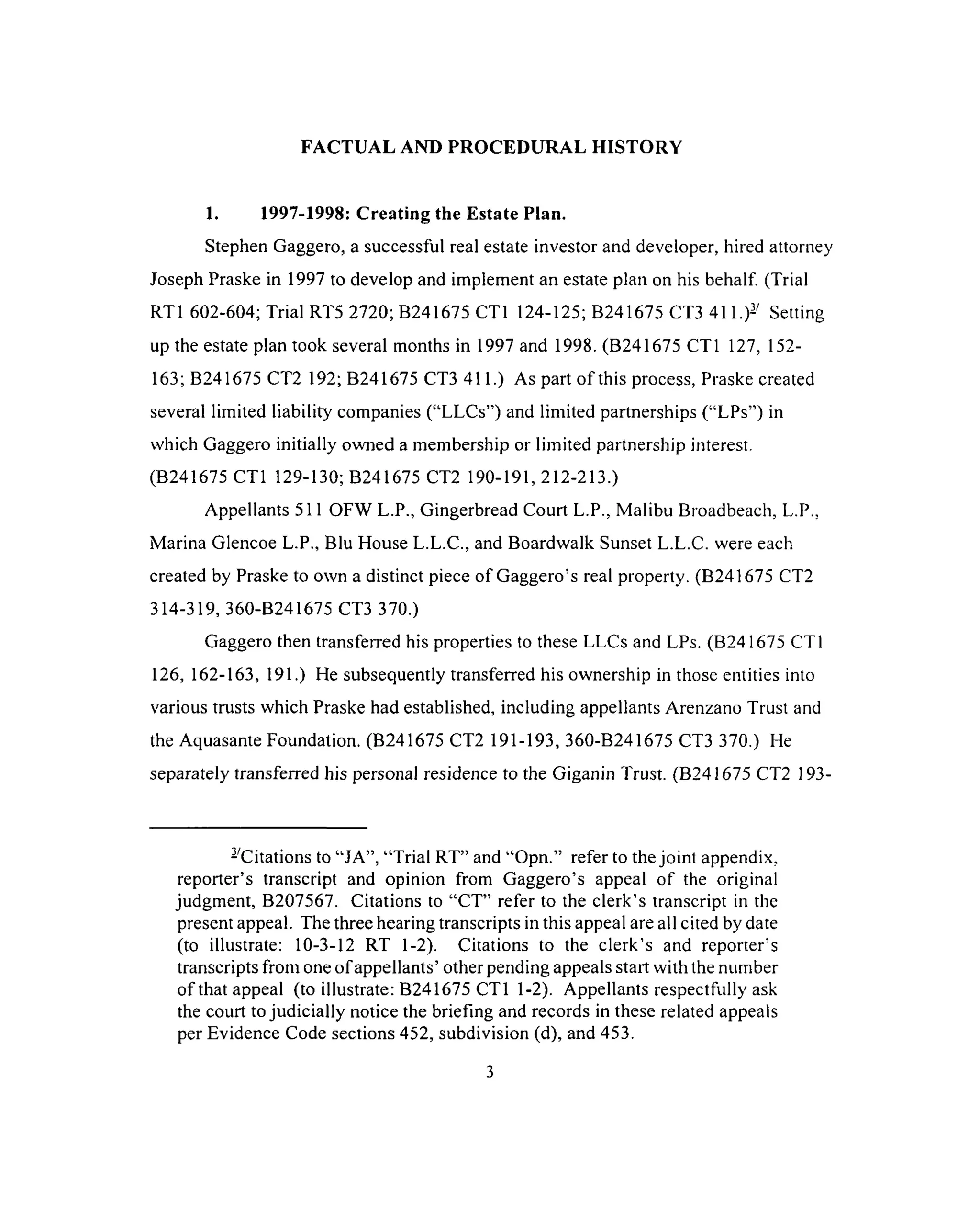 FACTUAL AND PROCEDURAL HISTORY
1. 1997-1998: Creating the Estate Plan.
Stephen Gaggero, a successful real estate investor and developer, hired attorney
Joseph Praske in 1997 to develop and implement an estate plan on his behalf (Trial
RT1 602-604; Trial RT5 2720; B241675 CT1 124-125; B241675 CT3 411.)- Setting
up the estate plan took several months in 1997 and 1998. (B241675 CT1 127, 152-
163; B241675 CT2 192; B241675 CT3 411.) As part of this process, Praske created
several limited liability companies (“LLCs”) and limited partnerships (“LPs”) in
which Gaggero initially owned a membership or limited partnership interest.
(B241675 CT1 129-130; B241675 CT2 190-191, 212-213.)
Appellants 511 OFW L.P., Gingerbread Court L.P., Malibu Broadbeach, L.P.,
Marina Glencoe L.P., Blu House L.L.C., and Boardwalk Sunset L.L.C. were each
created by Praske to own a distinct piece of Gaggero’s real property. (B241675 CT2
314-319, 360-B241675 CT3 370.)
Gaggero then transferred his properties to these LLCs and LPs. (B 241675 CT1
126, 162-163, 191.) He subsequently transferred his ownership in those entities into
various trusts which Praske had established, including appellants Arenzano Trust and
the Aquasante Foundation. (B241675 CT2 191-193, 360-B241675 CT3 370.) He
separately transferred his personal residence to the Giganin Trust. (B241675 CT2 ]93-
- Citations to “JA”, “Trial RT” and “Opn.” refer to the joint appendix,
reporter’s transcript and opinion from Gaggero’s appeal of the original
judgment, B207567. Citations to “CT” refer to the clerk’s transcript in the
present appeal. The three hearing transcripts in this appeal are all cited by date
(to illustrate: 10-3-12 RT 1-2). Citations to the clerk’s and reporter’s
transcripts from one of appellants’ other pending appeals start with the number
of that appeal (to illustrate: B241675 CT1 1-2). Appellants respectfully ask
the court to judicially notice the briefing and records in these related appeals
per Evidence Code sections 452, subdivision (d), and 453.
3
 