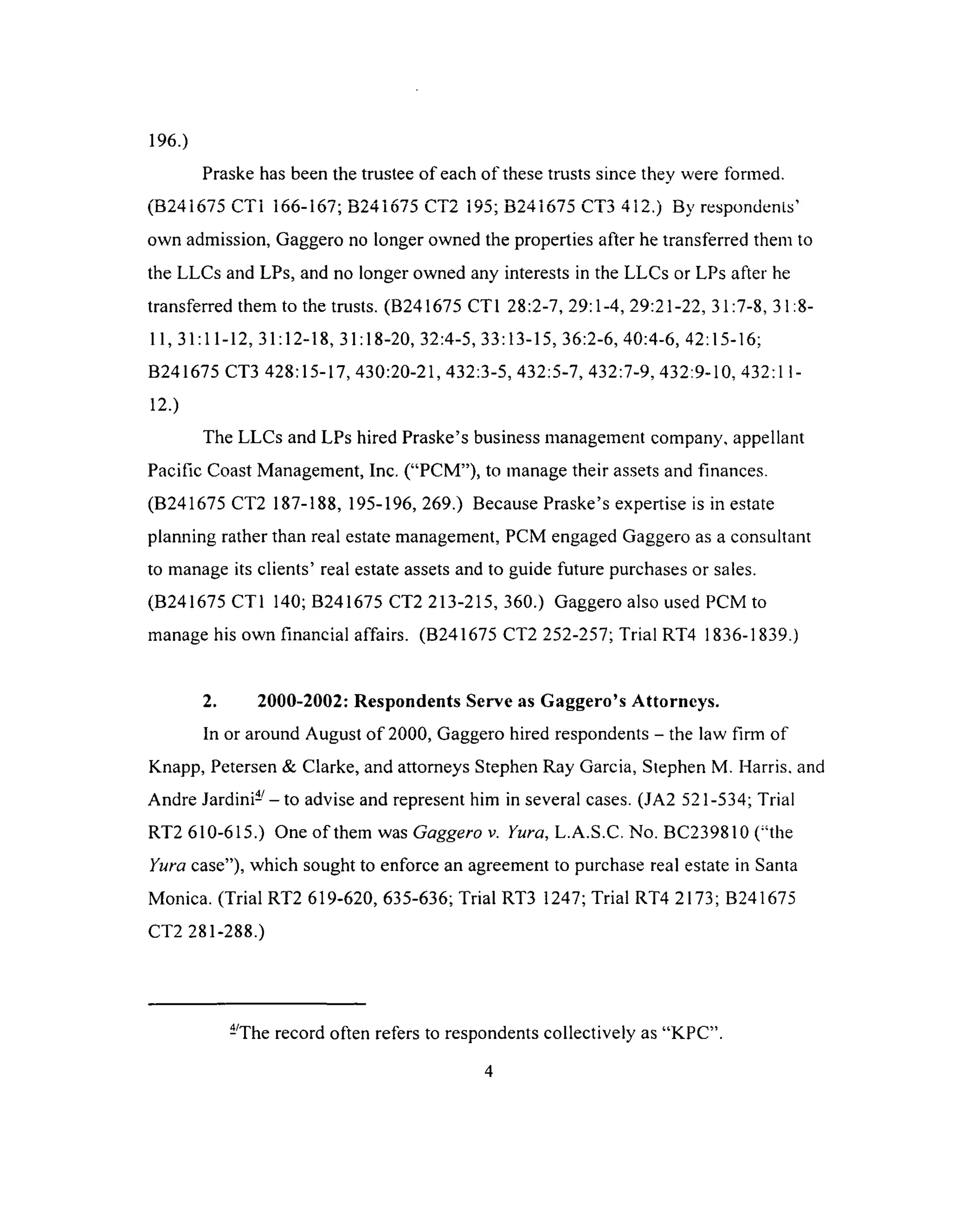 196.)
Praske has been the trustee of each of these trusts since they were formed.
^ 4 i /• 'r r i 1 /• / i r ^ 4 1 /* r /^irr ^ 1 a /• ^ ^ 1 p 4 1  r  1 ^
( tiz ^ io o t i 1 1 0 0 - 1 0 /; a z m o / D l .i z ivd; tf z ^ io o l u h iz.) t>y respondents
own admission, Gaggero no longer owned the properties after he transferred them to
the LLCs and LPs, and no longer owned any interests in the LLCs or LPs after he
transferred them to the trusts. (B241675 CT1 28:2-7, 29:1-4, 29:21-22, 31:7-8, 31:8-
11,31:11-12, 31:12-18, 31:18-20, 32:4-5, 33:13-15, 36:2-6, 40:4-6, 42:15-16;
B241675 CT3 428:15-17, 430:20-21, 432:3-5, 432:5-7, 432:7-9, 432:9-10, 432:11-
12.)
The LLCs and LPs hired Praske’s business management company, appellant
Pacific Coast Management, Inc. (“PCM”), to manage their assets and finances.
(B241675 CT2 187-188, 195-196, 269.) Because Praske’s expertise is in estate
planning rather than real estate management, PCM engaged Gaggero as a consultant
to manage its clients’ real estate assets and to guide future purchases or sales.
(B241675 CT1 140; B241675 CT2 213-215, 360.) Gaggero also used PCM to
manage his own financial affairs. (B241675 CT2 252-257; Trial RT4 1836-1839.)
2. 2000-2002: Respondents Serve as Gaggero’s Attorneys.
In or around August o f 2000, Gaggero hired respondents - the law firm of
Knapp, Petersen & Clarke, and attorneys Stephen Ray Garcia, Stephen M. Harris, and
Andre Jard in i-- to advise and represent him in several cases. (JA2 521-534; Trial
RT2 610-615.) One of them was Gaggero v. Yura, L.A.S.C. No. BC239810 (“the
Yura case”), which sought to enforce an agreement to purchase real estate in Santa
Monica. (Trial RT2 619-620, 635-636; Trial RT3 1247; Trial RT4 2173; B241675
CT2 281-288.)
-The record often refers to respondents collectively as “KPC”.
4
 