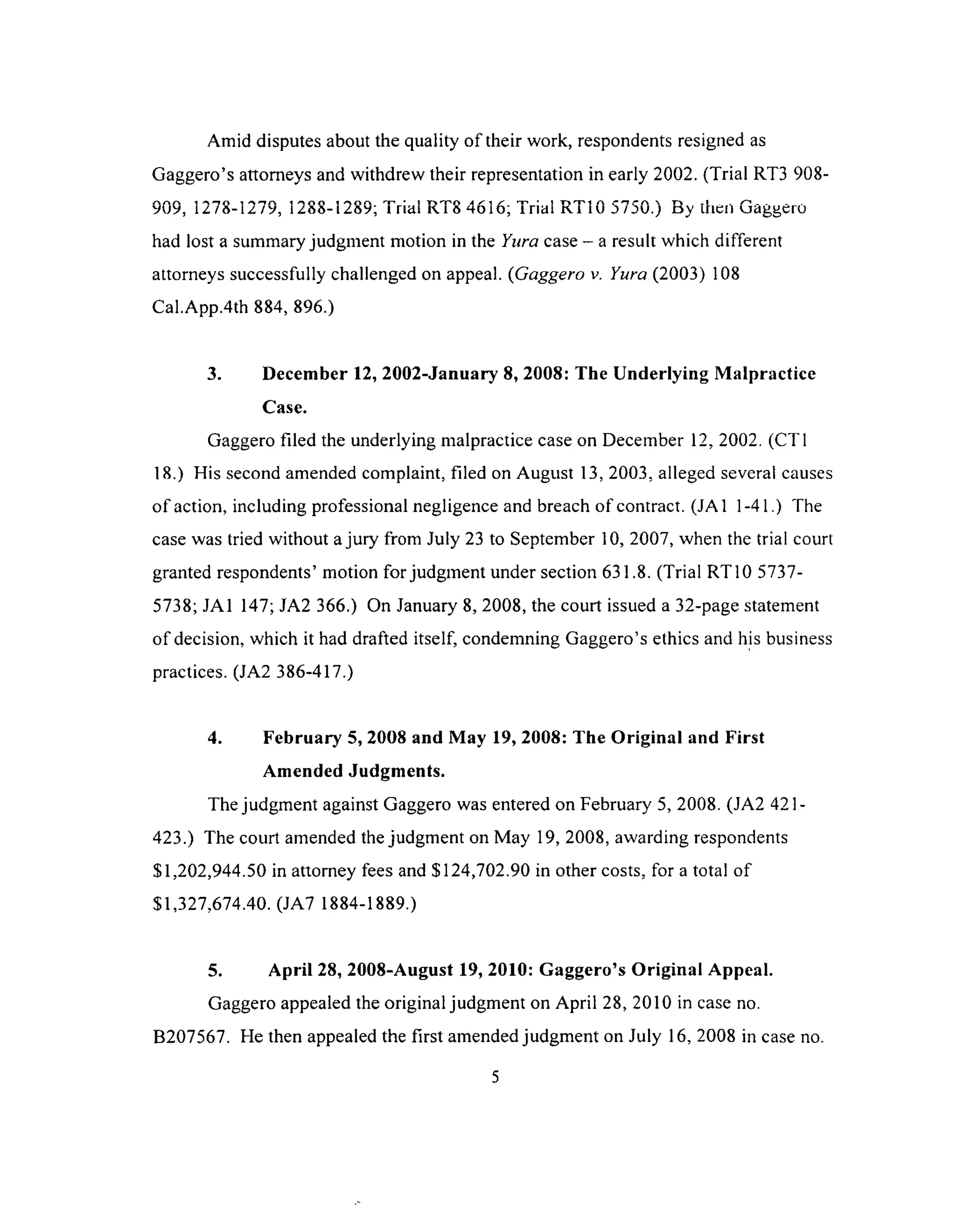 Amid disputes about the quality of their work, respondents resigned as
Gaggero’s attorneys and withdrew their representation in early 2002. (Trial RT3 908-
a a a 1 i ^ n A 1 ^n n i a t 1 t r» T 'n a s i t< i r> rr 1 r r r r  r» .1 ^ _.
yuy, iz / a-iz /y, 1zad-izay; i nai m o h d jo ; iriai h i iu j / d v j. ) ny men uaggero
had lost a summary judgment motion in the Yura case - a result which different
attorneys successfully challenged on appeal. (Gaggero v. Yura (2003) 108
Cal.App.4th 884, 896.)
3. December 12, 2002-January 8, 2008: The Underlying Malpractice
Case.
Gaggero filed the underlying malpractice case on December 12, 2002. (CT1
18.) His second amended complaint, filed on August 13, 2003, alleged several causes
o f action, including professional negligence and breach of contract. (JA1 1-41.) The
case was tried without a jury from July 23 to September 10, 2007, when the trial court
granted respondents’ motion for judgment under section 631.8. (Trial RT10 5737-
5738; JA1 147; JA2 366.) On January 8, 2008, the court issued a 32-page statement
of decision, which it had drafted itself, condemning Gaggero’s ethics and his business
practices. (JA2 386-417.)
4. February 5, 2008 and May 19, 2008: The Original and First
Amended Judgments.
The judgment against Gaggero was entered on February 5, 2008. (JA2 421 -
423.) The court amended the judgment on May 19, 2008, awarding respondents
$1,202,944.50 in attorney fees and $124,702.90 in other costs, for a total of
$1,327,674.40. (JA7 1884-1889.)
5. April 28, 2008-August 19, 2010: Gaggero’s Original Appeal.
Gaggero appealed the original judgment on April 28, 2010 in case no.
B207567. He then appealed the first amended judgment on July 16, 2008 in case no.
 