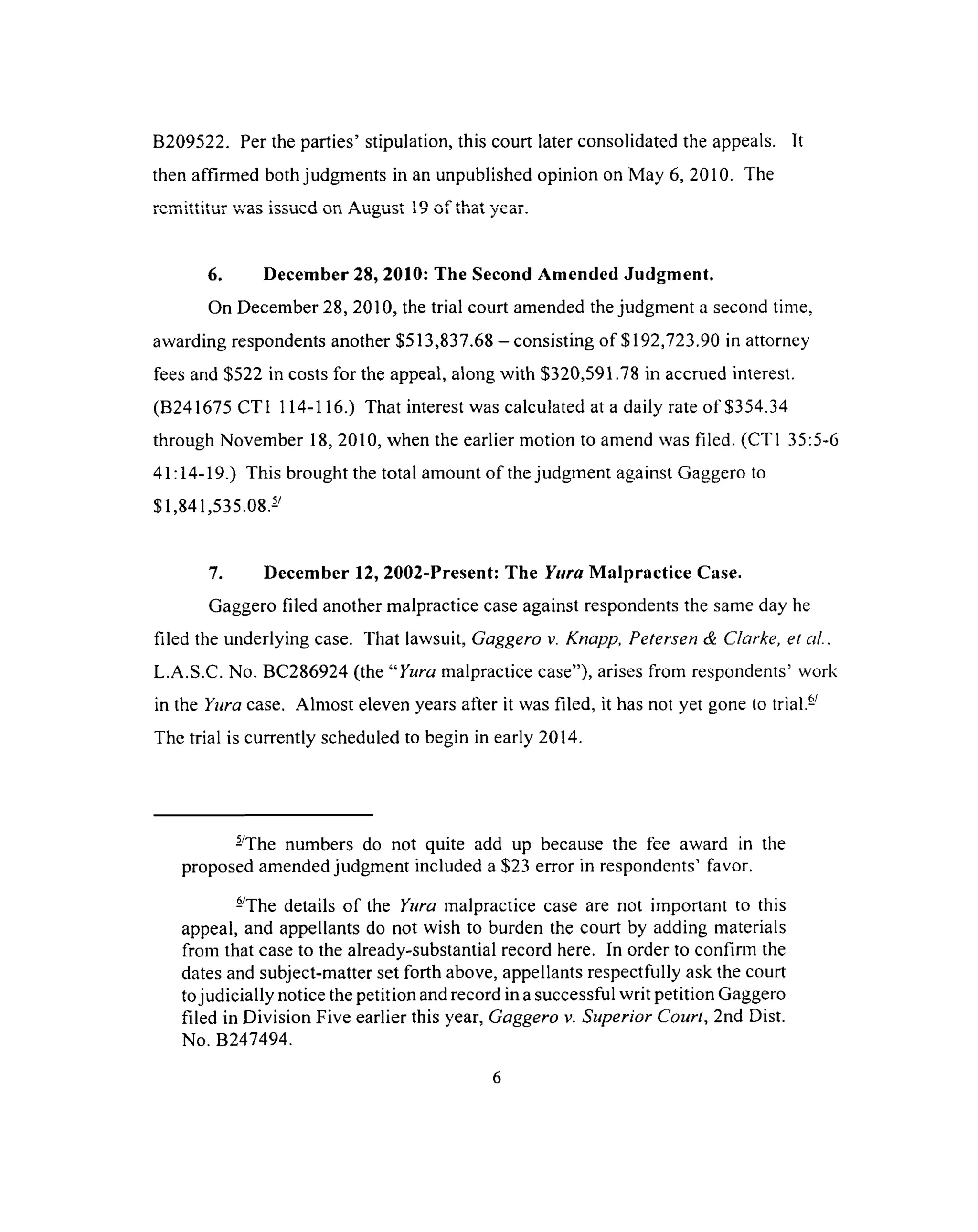B209522. Per the parties’ stipulation, this court later consolidated the appeals. It
then affirmed both judgments in an unpublished opinion on May 6, 2010. The
m j^v» y « | ■f | | a f ro n « n m i ^ ^ ^ A l l o ^ 1 ^ f 1 O ^ ^ f r">♦ ^ r ss o «•
i v u m u i u i wGl> i^^uvu u u r-^uguoi 1 ? u i u m i ^ t a i .
6. December 28, 2010: The Second Amended Judgment.
On December 28, 2010, the trial court amended the judgment a second time,
awarding respondents another $513,837.68 - consisting of $192,723.90 in attorney
fees and $522 in costs for the appeal, along with $320,591.78 in accrued interest.
(B241675 CT1 114-116.) That interest was calculated at a daily rate of $354.34
through November 18, 2010, when the earlier motion to amend was filed. (CT1 35:5-6
41:14-19.) This brought the total amount of the judgment against Gaggero to
$1,841,535.08.-
7. December 12, 2002-Present: The Yura M alpractice Case.
Gaggero filed another malpractice case against respondents the same day he
filed the underlying case. That lawsuit, Gaggero v. Knapp, Petersen & Clarke, et aL.
L.A.S.C. No. BC286924 (the “Yura malpractice case”), arises from respondents’ work
in the Yura case. Almost eleven years after it was filed, it has not yet gone to trial.-
The trial is currently scheduled to begin in early 2014.
-The numbers do not quite add up because the fee award in the
proposed amended judgment included a $23 error in respondents1 favor.
-The details of the Yura malpractice case are not important to this
appeal, and appellants do not wish to burden the court by adding materials
from that case to the already-substantial record here. In order to confirm the
dates and subject-matter set forth above, appellants respectfully ask the court
to judicially notice the petition and record in a successful writ petition Gaggero
filed in Division Five earlier this year, Gaggero v. Superior Court, 2nd Dist.
No. B247494.
6
 