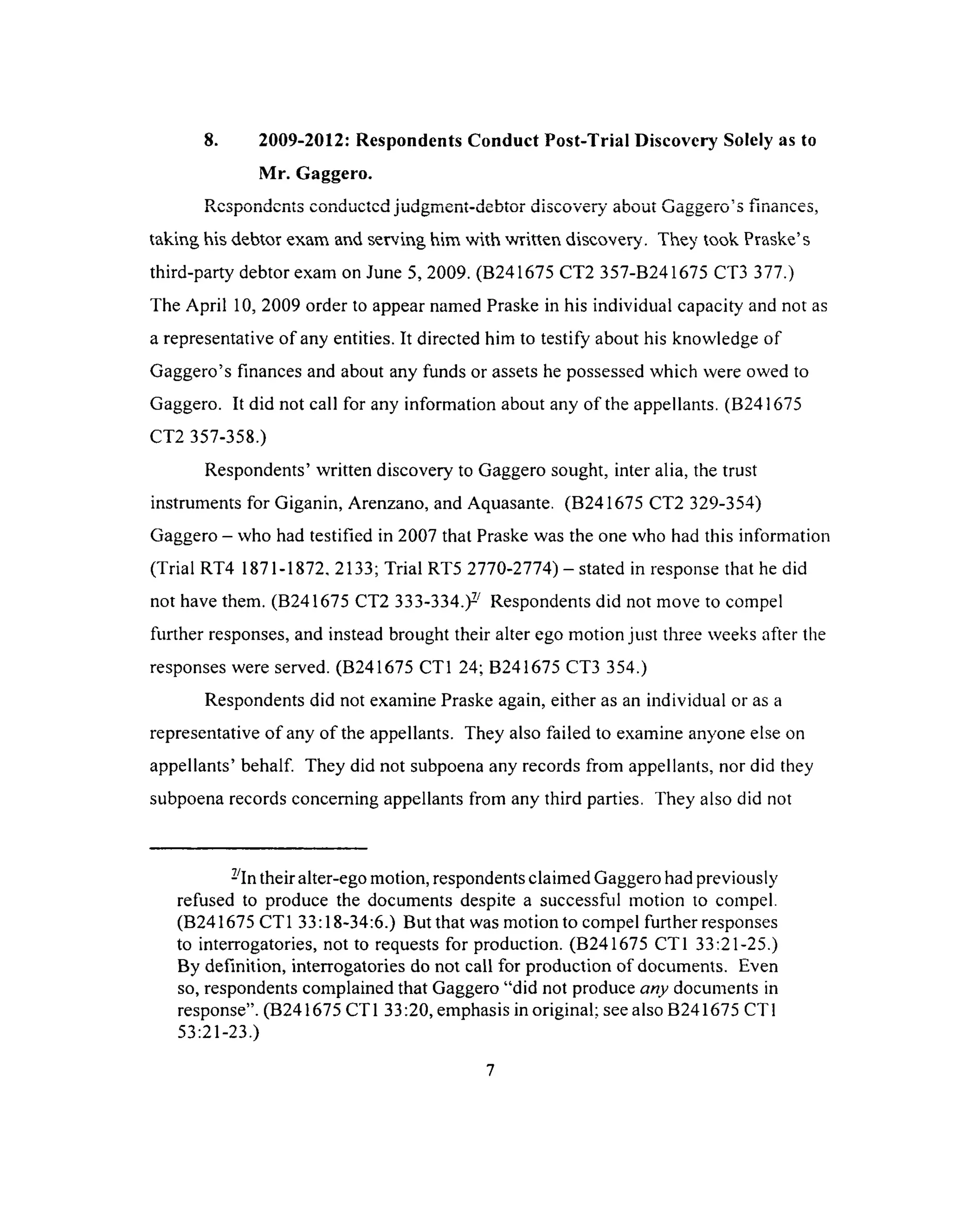 8. 2009-2012: Respondents Conduct Post-Trial Discovery Solely as to
Mr. Gaggero.
Respondents conducted judgment-debtor discovery shout Gaggero’s finances,
taking his debtor exam and serving him with written discovery. They took Praske’s
third-party debtor exam on June 5, 2009. (B241675 CT2 357-B241675 CT3 377.)
The April 10, 2009 order to appear named Praske in his individual capacity and not as
a representative of any entities. It directed him to testify about his knowledge of
Gaggero’s finances and about any funds or assets he possessed which were owed to
Gaggero. It did not call for any information about any of the appellants. (B241675
CT2 357-358.)
Respondents’ written discovery to Gaggero sought, inter alia, the trust
instruments for Giganin, Arenzano, and Aquasante. (B241675 CT2 329-354)
Gaggero - who had testified in 2007 that Praske was the one who had this information
(Trial RT4 1871-1872, 2133; Trial RT5 2770-2774) —stated in response that he did
not have them. (B241675 CT2 3 3 3 - 3 3 4 Respondents did not move to compel
further responses, and instead brought their alter ego motion just three weeks after the
responses were served. (B241675 CT1 24; B241675 CT3 354.)
Respondents did not examine Praske again, either as an individual or as a
representative of any of the appellants. They also failed to examine anyone else on
appellants’ behalf. They did not subpoena any records from appellants, nor did they
subpoena records concerning appellants from any third parties. They also did not
-In their alter-ego motion, respondents claimed Gaggero had previously
refused to produce the documents despite a successful motion to compel.
(B241675 CT1 33:18-34:6.) But that was motion to compel further responses
to interrogatories, not to requests for production. (B241675 CT1 33:21-25.)
By definition, interrogatories do not call for production of documents. Even
so, respondents complained that Gaggero “did not produce any documents in
response”. (B241675 CT1 33:20, emphasis in original; see also B241675 CT1
53:21-23.)
7
 
