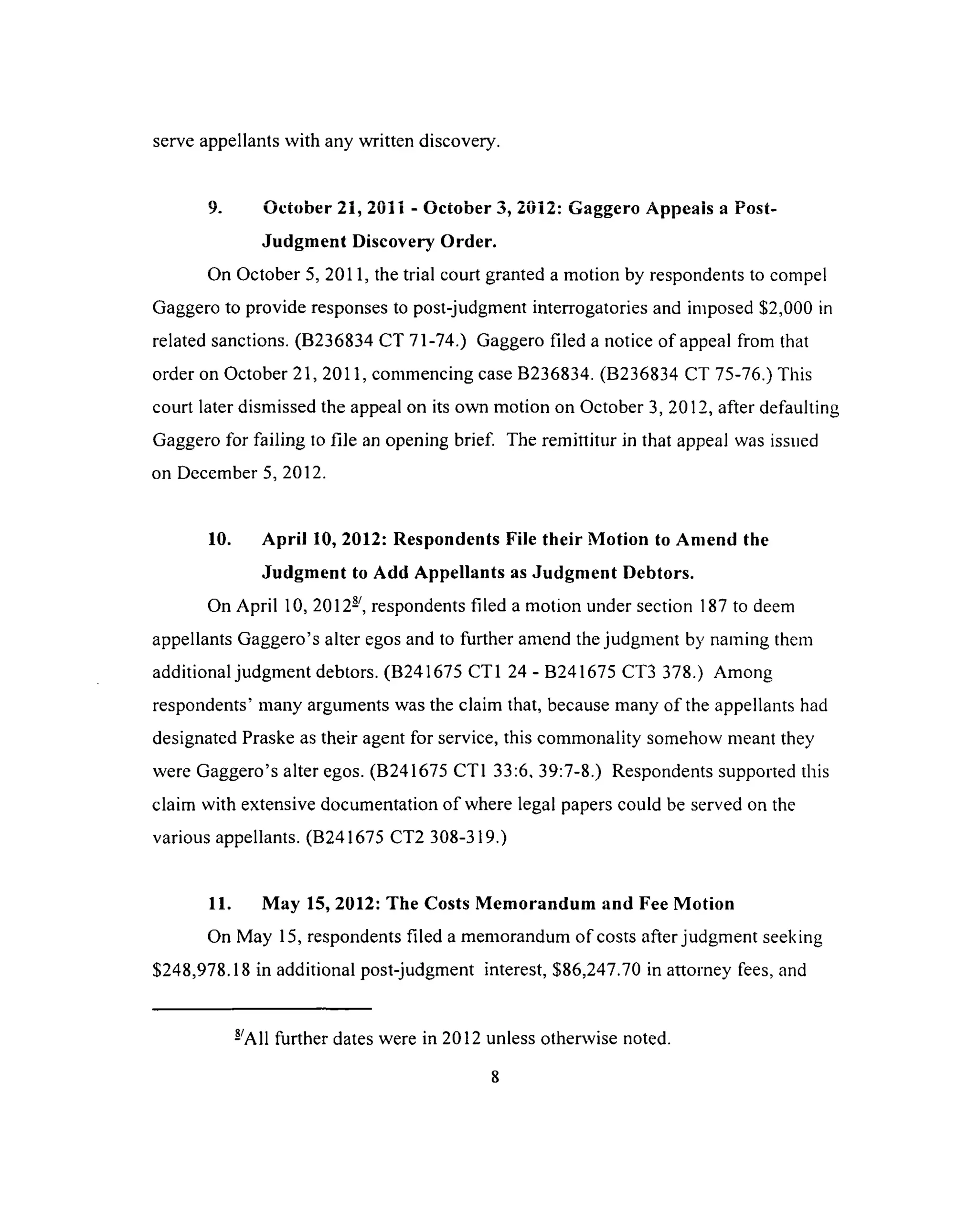 serve appellants with any written discovery.
9. October 21, 2011 - October 3, 2032: Gaggero Appeais a Post-
Judgment Discovery Order.
On October 5, 2011, the trial court granted a motion by respondents to compel
Gaggero to provide responses to post-judgment interrogatories and imposed $2,000 in
related sanctions. (B236834 CT 71-74.) Gaggero filed a notice of appeal from that
order on October 21, 2011, commencing case B236834. (B236834 CT 75-76.) This
court later dismissed the appeal on its own motion on October 3,2012, after defaulting
Gaggero for failing to file an opening brief The remittitur in that appeal was issued
on December 5, 2012.
10. April 10, 2012: Respondents File their Motion to Amend the
Judgment to Add Appellants as Judgment Debtors.
On April 10, 2012-, respondents filed a motion under section 187 to deem
appellants Gaggero’s alter egos and to further amend the judgment by naming them
additional judgment debtors. (B241675 CT1 24 - B241675 CT3 378.) Among
respondents’ many arguments was the claim that, because many of the appellants had
designated Praske as their agent for service, this commonality somehow meant they
were Gaggero’s alter egos. (B241675 CT1 33:6, 39:7-8.) Respondents supported this
claim with extensive documentation of where legal papers could be served on the
various appellants. (B241675 CT2 308-319.)
11. May 15, 2012: The Costs Memorandum and Fee Motion
On May 15, respondents filed a memorandum of costs after judgment seeking
$248,978.18 in additional post-judgment interest, $86,247.70 in attorney fees, and
-'All further dates were in 2012 unless otherwise noted.
 