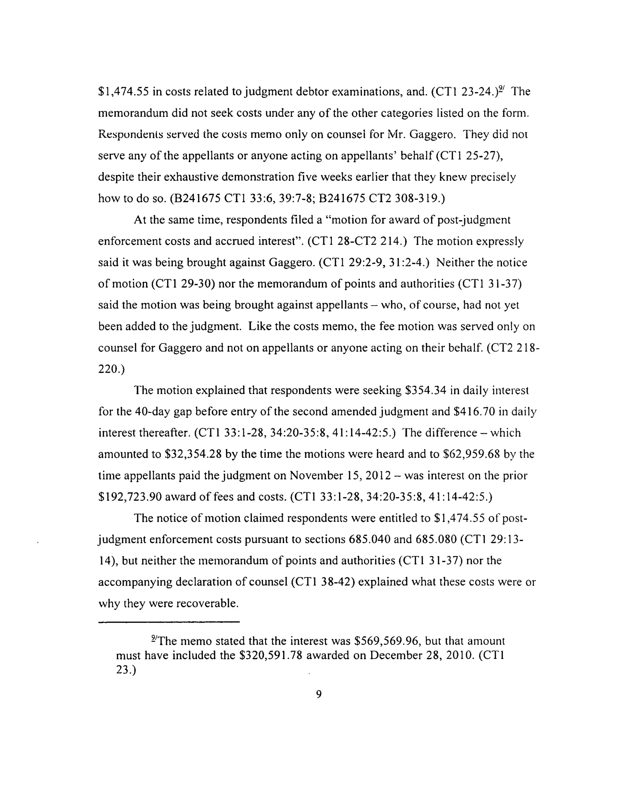 $1,474.55 in costs related to judgment debtor examinations, and. (CT1 23-24.)- The
memorandum did not seek costs under any o f the other categories listed on the form.
Respondents served the costs memo only on counsei for Mr. Gaggero. They did not
serve any of the appellants or anyone acting on appellants’ behalf (CT1 25-27),
despite their exhaustive demonstration five weeks earlier that they knew precisely
how to do so. (B241675 CT1 33:6, 39:7-8; B241675 CT2 308-319.)
At the same time, respondents filed a “motion for award o f post-judgment
enforcement costs and accrued interest”. (CT1 28-CT2 214.) The motion expressly
said it was being brought against Gaggero. (CT1 29:2-9, 31:2-4.) Neither the notice
of motion (CT1 29-30) nor the memorandum of points and authorities (CT1 31-37)
said the motion was being brought against appellants - who, of course, had not yet
been added to the judgment. Like the costs memo, the fee motion was served only on
counsel for Gaggero and not on appellants or anyone acting on their behalf. (CT2 218-
220.)
The motion explained that respondents were seeking $354.34 in daily interest
for the 40-day gap before entry of the second amended judgment and $416.70 in daily
interest thereafter. (CT1 33:1-28, 34:20-35:8,41:14-42:5.) The difference - which
amounted to $32,354.28 by the time the motions were heard and to $62,959.68 by the
time appellants paid the judgment on November 15, 2012 - was interest on the prior
$192,723.90 award o f fees and costs. (CT1 33:1-28, 34:20-35:8, 41:14-42:5.)
The notice of motion claimed respondents were entitled to $1,474.55 of post­
judgment enforcement costs pursuant to sections 685.040 and 685.080 (CT1 29:13-
14), but neither the memorandum of points and authorities (CT1 31-37) nor the
accompanying declaration of counsel (CT1 38-42) explained what these costs were or
why they were recoverable.
-The memo stated that the interest was $569,569.96, but that amount
must have included the $320,591.78 awarded on December 28, 2010. (CT1
23.)
9
 