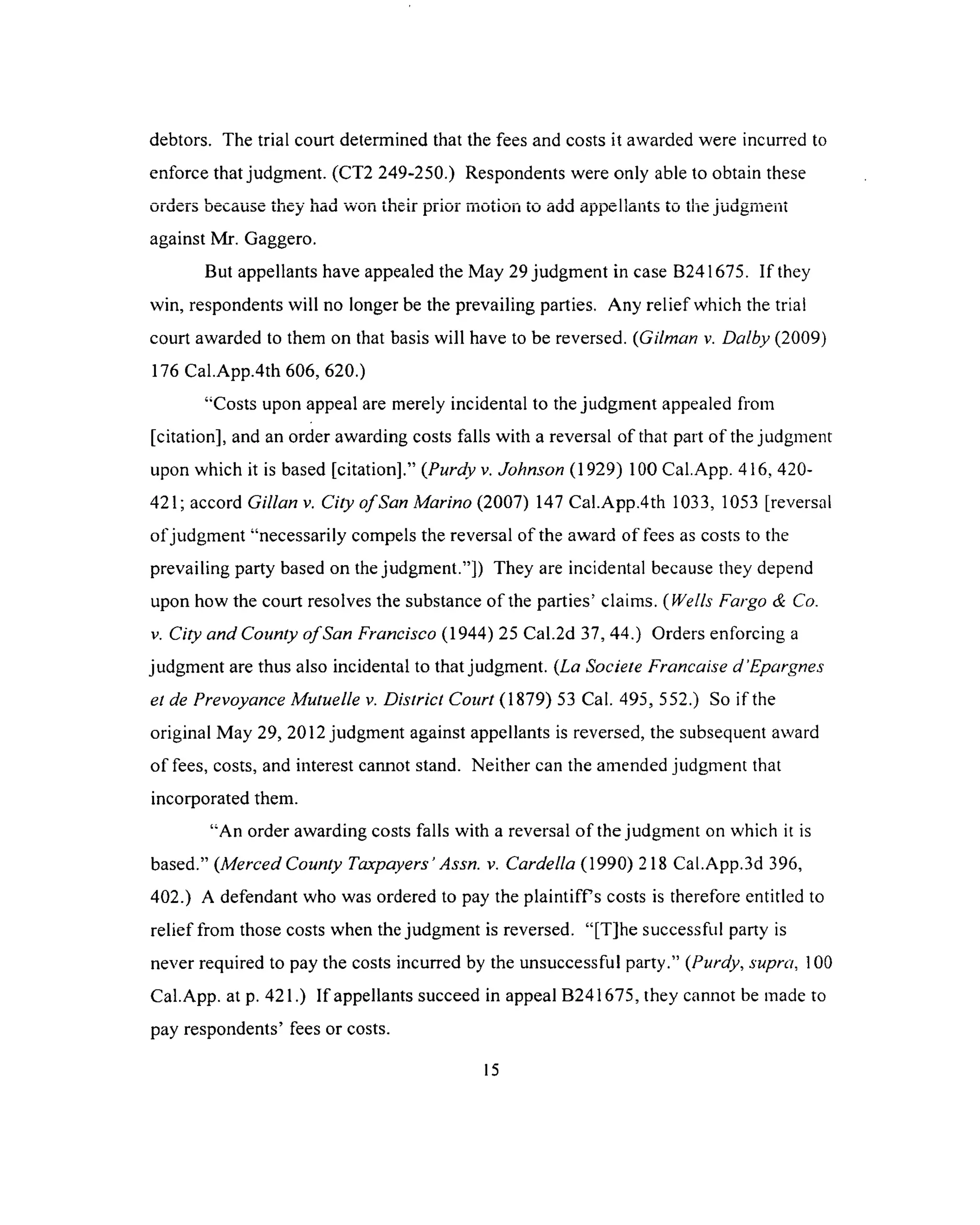 debtors. The trial court determined that the fees and costs it awarded were incurred to
enforce that judgment. (CT2 249-250.) Respondents were only able to obtain these
orders because they had won their prior motion to add appellants to the judgment
against Mr. Gaggero.
But appellants have appealed the May 29 judgment in case B241675. If they
win, respondents will no longer be the prevailing parties. Any relief which the trial
court awarded to them on that basis will have to be reversed. (Gilman v. Dalby (2009)
176 Cal.App.4th 606, 620.)
“Costs upon appeal are merely incidental to the judgm ent appealed from
[citation], and an order awarding costs falls with a reversal of that part of the judgment
upon which it is based [citation].” (Purdy v. Johnson (1929) 100 Cal.App. 416, 420-
421; accord Gillan v. City o fSan Marino (2007) 147 Cal.App.4th 1033, 1053 [reversal
ofjudgment “necessarily compels the reversal of the award of fees as costs to the
prevailing party based on the judgment.”]) They are incidental because they depend
upon how the court resolves the substance of the parties’ claims. (Wells Fargo & Co.
v. City and County o fSan Francisco (1944) 25 Cal.2d 37, 44.) Orders enforcing a
judgment are thus also incidental to that judgment. (La Societe Francaise d'Epargnes
et de Prevoyance Mutuelle v. District Court (1879) 53 Cal. 495, 552.) So if the
original May 29, 2012 judgment against appellants is reversed, the subsequent award
of fees, costs, and interest cannot stand. Neither can the amended judgment that
incorporated them.
“An order awarding costs falls with a reversal of the judgment on which it is
based.” (Merced County Taxpayers’Assn. v. Cardella (1990) 218 Cal.App.3d 396,
402.) A defendant who was ordered to pay the plaintiffs costs is therefore entitled to
relief from those costs when the judgment is reversed. “[T]he successful party is
never required to pay the costs incurred by the unsuccessful party.” (Purdy, supra, 100
Cal.App. at p. 421.) If appellants succeed in appeal B241675, they cannot be made to
pay respondents’ fees or costs.
 