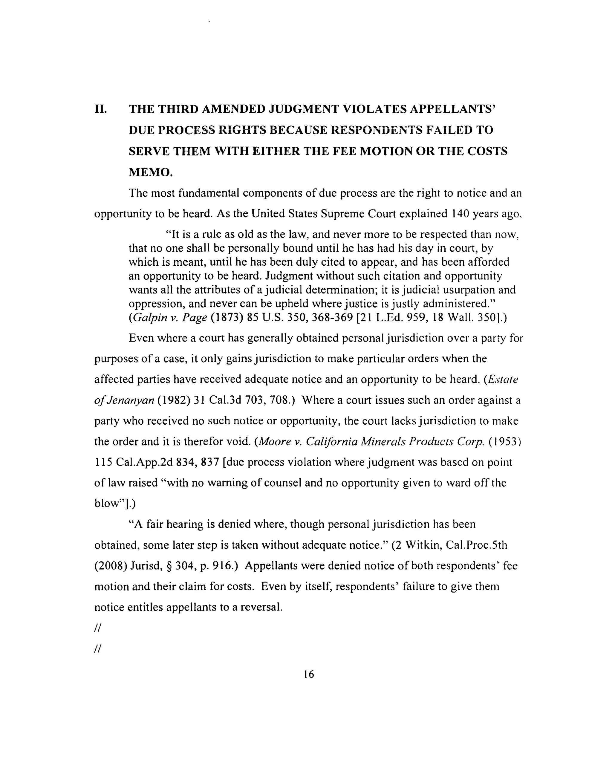 II. THE THIRD AMENDED JUDGMENT VIOLATES APPELLANTS’
DUE PROCESS RIGHTS BECAUSE RESPONDENTS FAILED TO
SERVE THEM WITH EITHER THE FEE MOTION OR THE COSTS
MEMO.
The most fundamental components of due process are the right to notice and an
opportunity to be heard. As the United States Supreme Court explained 140 years ago,
“It is a rule as old as the law, and never more to be respected than now.
that no one shall be personally bound until he has had his day in court, by
which is meant, until he has been duly cited to appear, and has been afforded
an opportunity to be heard. Judgment without such citation and opportunity
wants all the attributes of a judicial determination; it is judicial usurpation and
oppression, and never can be upheld where justice is justly administered.”
(Galpin v. Page (1873) 85 U.S. 350, 368-369 [21 L.Ed. 959, 18 Wall. 350].)
Even where a court has generally obtained personal jurisdiction over a party for
purposes of a case, it only gains jurisdiction to make particular orders when the
affected parties have received adequate notice and an opportunity to be heard. (Estate
o f Jenanyan (1982) 31 Cal.3d 703, 708.) Where a court issues such an order against a
party who received no such notice or opportunity, the court lacks jurisdiction to make
the order and it is therefor void. (Moore v. California Minerals Products Corp. (1953)
115 Cal.App.2d 834, 837 [due process violation where judgment was based on point
of law raised “with no warning of counsel and no opportunity given to ward off the
blow”].)
“A fair hearing is denied where, though personal jurisdiction has been
obtained, some later step is taken without adequate notice.” (2 Witkin, Cal.Proc.5th
(2008) Jurisd, § 304, p. 916.) Appellants were denied notice o f both respondents’ fee
motion and their claim for costs. Even by itself, respondents’ failure to give them
notice entitles appellants to a reversal.
//
//
16
 