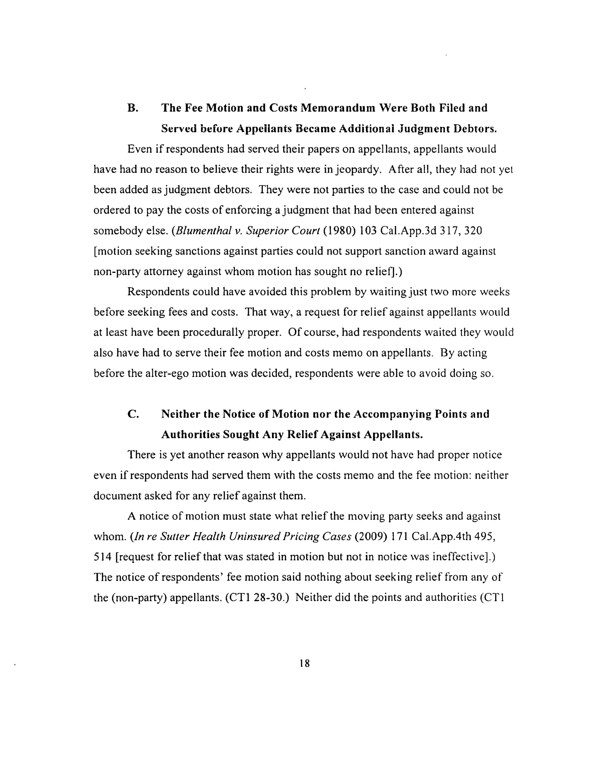 B. The Fee Motion and Costs Memorandum Were Both Filed and
Served before Appellants Became Additional Judgment Debtors.
Even if respondents had served their papers on appellants, appellants would
have had no reason to believe their rights were in jeopardy. After all, they had not yet
been added as judgment debtors. They were not parties to the case and could not be
ordered to pay the costs of enforcing a judgment that had been entered against
somebody else. (Blumenthal v. Superior Court (1980) 103 Cal.App.3d 317, 320
[motion seeking sanctions against parties could not support sanction award against
non-party attorney against whom motion has sought no relief].)
Respondents could have avoided this problem by waiting just two more weeks
before seeking fees and costs. That way, a request for relief against appellants would
at least have been procedurally proper. O f course, had respondents waited they would
also have had to serve their fee motion and costs memo on appellants. By acting
before the alter-ego motion was decided, respondents were able to avoid doing so.
C. Neither the Notice of Motion nor the Accompanying Points and
Authorities Sought Any Relief Against Appellants.
There is yet another reason why appellants would not have had proper notice
even if respondents had served them with the costs memo and the fee motion: neither
document asked for any relief against them.
A notice of motion must state what relief the moving party seeks and against
whom. (In re Sutter Health Uninsured Pricing Cases (2009) 171 Cal.App.4th 495,
514 [request for relief that was stated in motion but not in notice was ineffective].)
The notice o f respondents’ fee motion said nothing about seeking relief from any of
the (non-party) appellants. (CT1 28-30.) Neither did the points and authorities (CT1
18
 