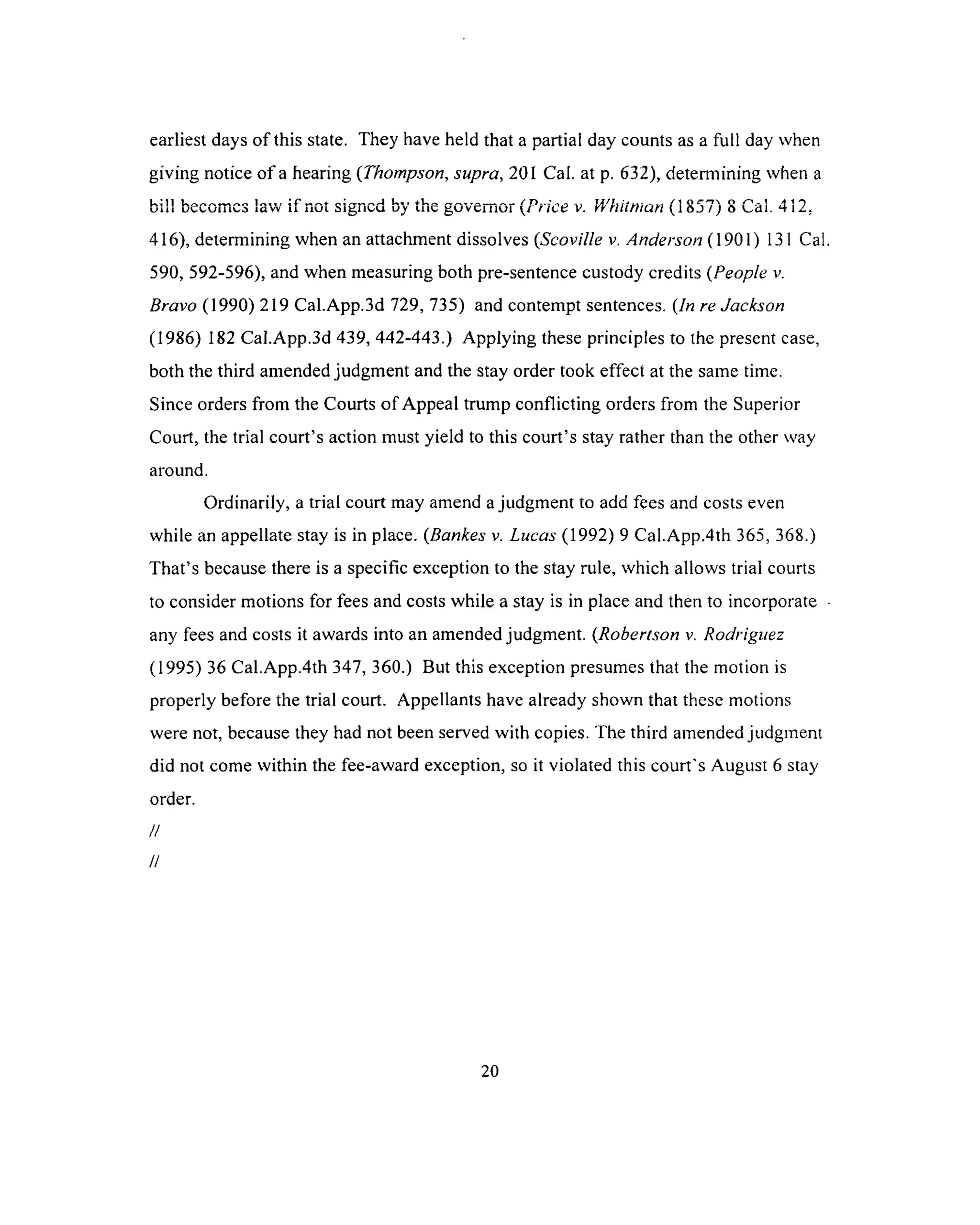 earliest days of this state. They have held that a partial day counts as a full day when
giving notice o f a hearing (Thompson, supra, 201 Cal. at p. 632), determining when a
bill becomes law if not signed by the governor {Price v. Whitman (1857) 8 Cal. 412.
416), determining when an attachment dissolves (Scoville v. Anderson (1901) 131 Cal
590, 592-596), and when measuring both pre-sentence custody credits (People v.
Bravo (1990) 219 Cal.App.3d 729, 735) and contempt sentences. (In re Jackson
(1986) 182 Cal.App.3d 439, 442-443.) Applying these principles to the present case,
both the third amended judgment and the stay order took effect at the same time.
Since orders from the Courts of Appeal trump conflicting orders from the Superior
Court, the trial court’s action must yield to this court’s stay rather than the other way
around.
Ordinarily, a trial court may amend a judgment to add fees and costs even
while an appellate stay is in place. (Bankes v. Lucas (1992) 9 Cal.App.4th 365, 368.)
That’s because there is a specific exception to the stay rule, which allows trial courts
to consider motions for fees and costs while a stay is in place and then to incorporate
any fees and costs it awards into an amended judgment. (Robertson v. Rodriguez
(1995) 36 Cal.App.4th 347, 360.) But this exception presumes that the motion is
properly before the trial court. Appellants have already shown that these motions
were not, because they had not been served with copies. The third amended judgment
did not come within the fee-award exception, so it violated this court's August 6 stay
order.
//
//
20
 
