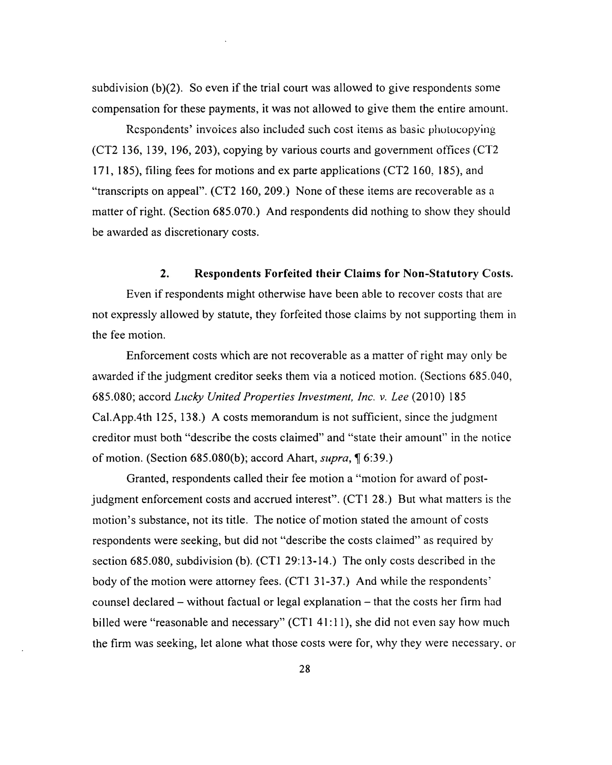 subdivision (b)(2). So even if the trial court was allowed to give respondents some
compensation for these payments, it was not allowed to give them the entire amount.
Respondents’ invoices also included such cost items as basic photocopying
(CT2 136, 139, 196, 203), copying by various courts and government offices (CT2
171,185), filing fees for motions and ex parte applications (CT2 160. 185), and
“transcripts on appeal”. (CT2 160, 209.) None o f these items are recoverable as a
matter of right. (Section 685.070.) And respondents did nothing to show they should
be awarded as discretionary costs.
2. Respondents Forfeited their Claims for Non-Statutory Costs.
Even if respondents might otherwise have been able to recover costs that are
not expressly allowed by statute, they forfeited those claims by not supporting them in
the fee motion.
Enforcement costs which are not recoverable as a matter of right may only be
awarded if the judgment creditor seeks them via a noticed motion. (Sections 685.040,
685.080; accord Lucky United Properties Investment, Inc. v. Lee (2010) 185
Cal.App.4th 125, 138.) A costs memorandum is not sufficient, since the judgment
creditor must both “describe the costs claimed” and “state their amount” in the notice
of motion. (Section 685.080(b); accord Ahart, supra, 6:39.)
Granted, respondents called their fee motion a “motion for award of post­
judgment enforcement costs and accrued interest”. (CT1 28.) But what matters is the
motion’s substance, not its title. The notice o f motion stated the amount of costs
respondents were seeking, but did not “describe the costs claimed” as required by
section 685.080, subdivision (b). (CT1 29:13-14.) The only costs described in the
body of the motion were attorney fees. (CT1 31-37.) And while the respondents’
counsel declared - without factual or legal explanation - that the costs her firm had
billed were “reasonable and necessary” (CT1 41:11), she did not even say how much
the firm was seeking, let alone what those costs were for, why they were necessary, or
28
 