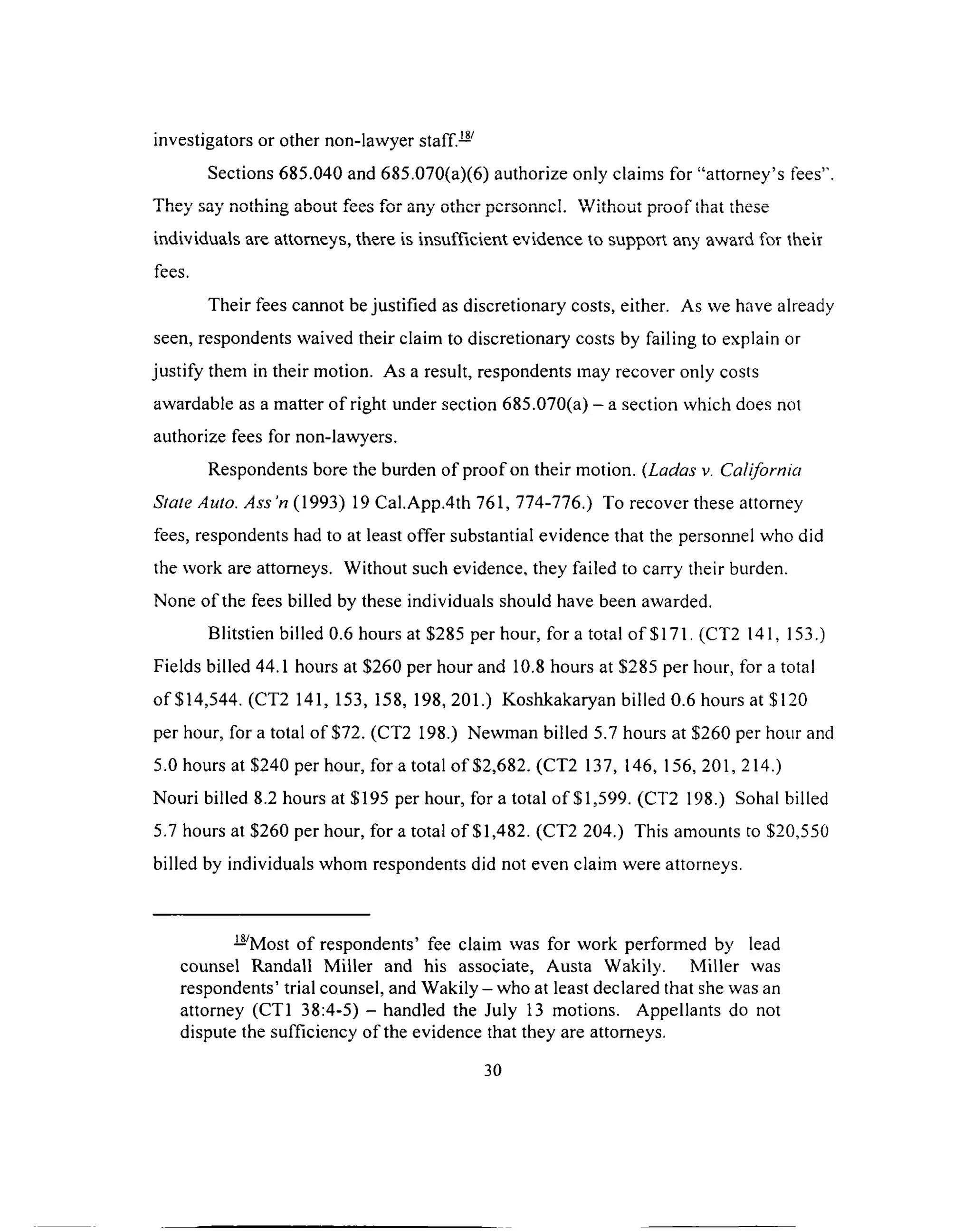 investigators or other non-lawyer staff.—
Sections 685.040 and 685.070(a)(6) authorize only claims for “attorney’s fees”.
They say nothing about fees for any other personnel. Without proof that these
individuals are attorneys, there is insufficient evidence to support any award for their
fees.
Their fees cannot be justified as discretionary costs, either. As we have already
seen, respondents waived their claim to discretionary costs by failing to explain or
justify them in their motion. As a result, respondents may recover only costs
awardable as a matter of right under section 685.070(a) - a section which does not
authorize fees for non-lawyers.
Respondents bore the burden of proof on their motion. (Ladas v. California
State Auto. A ss’n (1993) 19 Cal.App.4th 761, 774-776.) To recover these attorney
fees, respondents had to at least offer substantial evidence that the personnel who did
the work are attorneys. Without such evidence, they failed to carry their burden.
None of the fees billed by these individuals should have been awarded.
Blitstien billed 0.6 hours at $285 per hour, for a total o f $171. (CT2 141, 153.)
Fields billed 44.1 hours at $260 per hour and 10.8 hours at $285 per hour, for a total
of $14,544. (CT2 141, 153, 158, 198, 201.) Koshkakaryan billed 0.6 hours at $120
per hour, for a total of $72. (CT2 198.) Newman billed 5.7 hours at $260 per hour and
5.0 hours at $240 per hour, for a total o f $2,682. (CT2 137, 146, 156, 201, 214.)
Nouri billed 8.2 hours at $195 per hour, for a total of $1,599. (CT2 198.) Sohal billed
5.7 hours at $260 per hour, for a total of $1,482. (CT2 204.) This amounts to $20,550
billed by individuals whom respondents did not even claim were attorneys.
— Most of respondents’ fee claim was for work performed by lead
counsel Randall Miller and his associate, Austa Wakily. Miller was
respondents’ trial counsel, and Wakily - who at least declared that she was an
attorney (CT1 38:4-5) - handled the July 13 motions. Appellants do not
dispute the sufficiency of the evidence that they are attorneys.
30
 