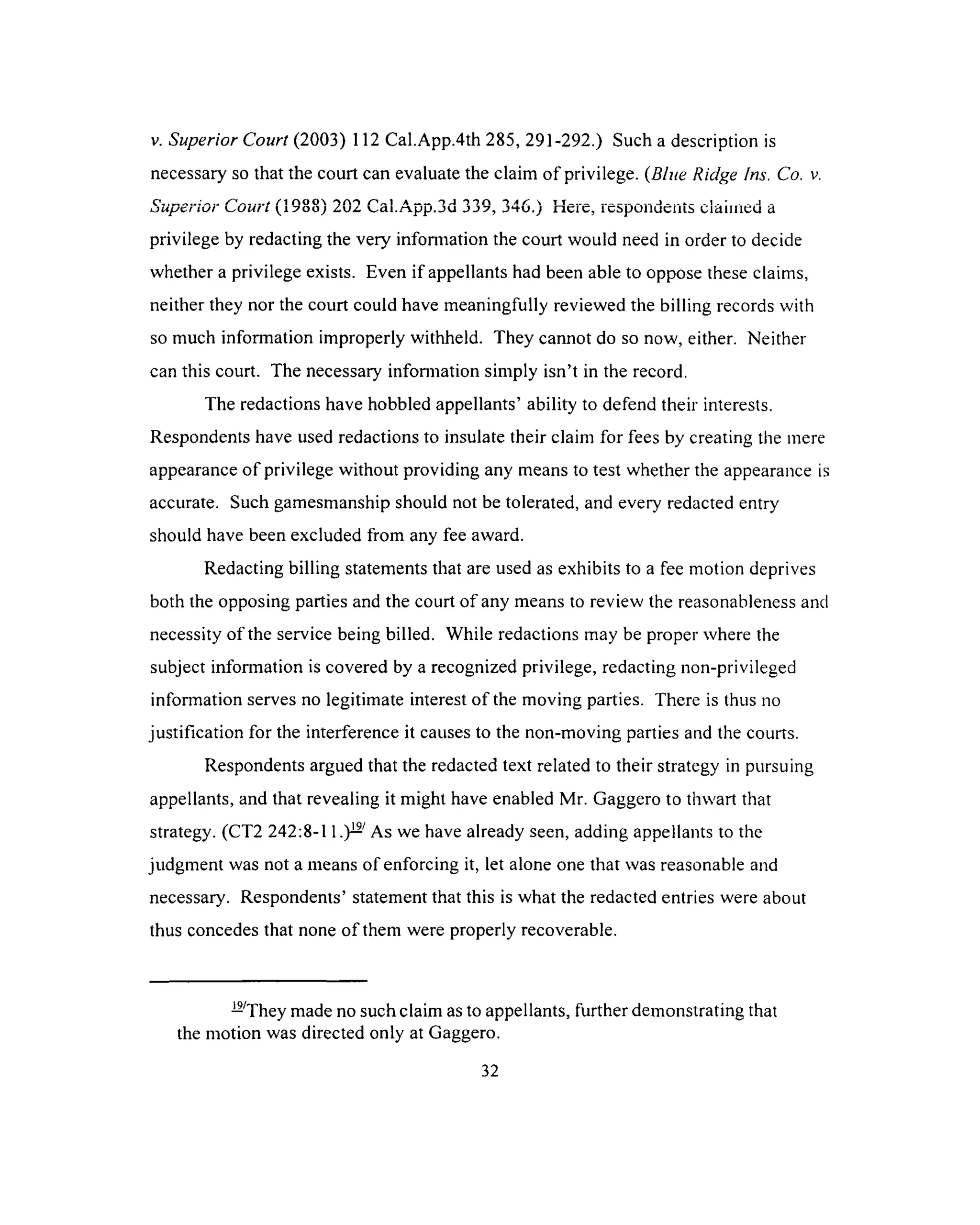 v. Superior Court (2003) 112 Cal.App.4th 285, 291-292.) Such a description is
necessary so that the court can evaluate the claim of privilege. {Blue Ridge Ins. Co. v.
o, ~ s '1____ * / i n o o  'i a ') i a ->j o o n -> a r  t t _______________________________________________- j .
L j u y c r i v f y ^ u u r i jlj ± v _ a i . r i . p p . J U J J 7 , O C I C , l C I s p U l l U C I l l b c m i l l i c u d
privilege by redacting the very information the court would need in order to decide
whether a privilege exists. Even if appellants had been able to oppose these claims,
neither they nor the court could have meaningfully reviewed the billing records with
so much information improperly withheld. They cannot do so now, either. Neither
can this court. The necessary information simply isn’t in the record.
The redactions have hobbled appellants’ ability to defend their interests.
Respondents have used redactions to insulate their claim for fees by creating the mere
appearance o f privilege without providing any means to test whether the appearance is
accurate. Such gamesmanship should not be tolerated, and every redacted entry
should have been excluded from any fee award.
Redacting billing statements that are used as exhibits to a fee motion deprives
both the opposing parties and the court of any means to review the reasonableness and
necessity of the service being billed. While redactions may be proper where the
subject information is covered by a recognized privilege, redacting non-privileged
information serves no legitimate interest of the moving parties. There is thus no
justification for the interference it causes to the non-moving parties and the courts.
Respondents argued that the redacted text related to their strategy in pursuing
appellants, and that revealing it might have enabled Mr. Gaggero to thwart that
strategy. (CT2 242:8-11.)^ As we have already seen, adding appellants to the
judgment was not a means of enforcing it, let alone one that was reasonable and
necessary. Respondents’ statement that this is what the redacted entries were about
thus concedes that none of them were properly recoverable.
— They made no such claim as to appellants, further demonstrating that
the motion was directed only at Gaggero.
32
 