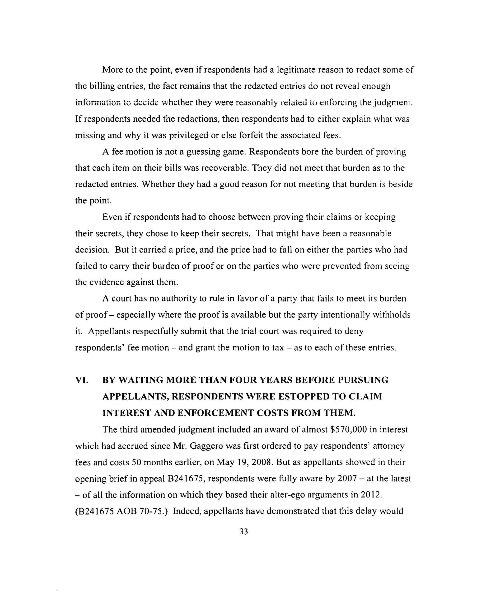 More to the point, even if respondents had a legitimate reason to redact some of
the billing entries, the fact remains that the redacted entries do not reveal enough
information to dccidc whether they were reasonably related to enforcing the judgmenr.
If respondents needed the redactions, then respondents had to either explain what was
missing and why it was privileged or else forfeit the associated fees.
A fee motion is not a guessing game. Respondents bore the burden of proving
that each item on their bills was recoverable. They did not meet that burden as to the
redacted entries. Whether they had a good reason for not meeting that burden is beside
the point.
Even if respondents had to choose between proving their claims or keeping
their secrets, they chose to keep their secrets. That might have been a reasonable
decision. But it carried a price, and the price had to fall on either the parties who had
failed to carry their burden o f proof or on the parties who were prevented from seeing
the evidence against them.
A court has no authority to rule in favor of a party that fails to meet its burden
of proof - especially where the proof is available but the party intentionally withholds
it. Appellants respectfully submit that the trial court was required to deny
respondents’ fee motion - and grant the motion to tax - as to each of these entries.
VI. BY W A ITIN G M O R E THAN FO U R YEARS BEFO RE PURSUING
A PPELLANTS, RESPONDENTS W ER E ESTO PPED TO CLAIM
IN TER EST AND EN FO R C EM EN T COSTS FR O M THEM .
The third amended judgment included an award of almost $570,000 in interest
which had accrued since Mr. Gaggero was first ordered to pay respondents’ attorney
fees and costs 50 months earlier, on May 19, 2008. But as appellants showed in their
opening brief in appeal B241675, respondents were fully aware by 2007 - at the latest
- o f all the information on which they based their alter-ego arguments in 2012.
(B241675 AOB 70-75.) Indeed, appellants have demonstrated that this delay would
33
 