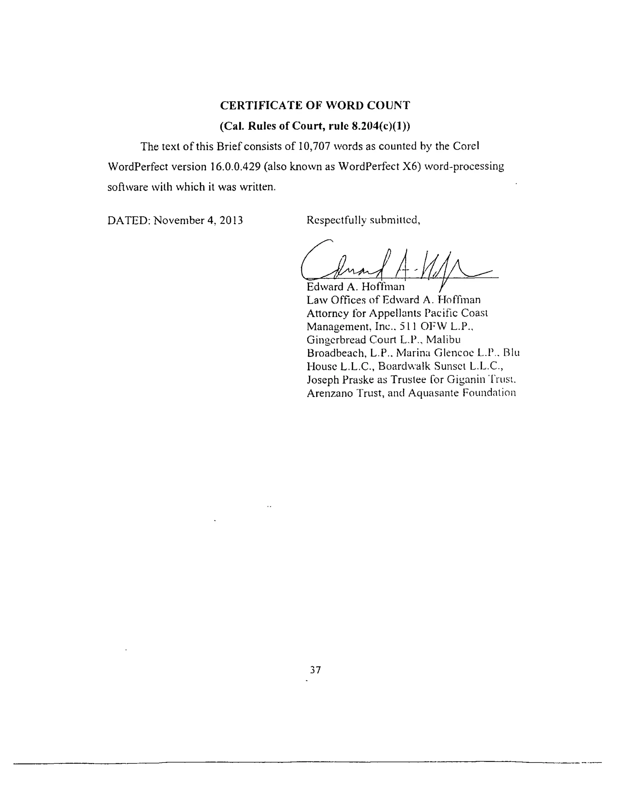 CERTIFICATE OF WORD COUNT
(Cal. Rules of Court, rule 8.204(c)(1))
The text of this Brief consists of 10,707 words as counted by the Corel
WordPerfect version 36.0.0.429 (also known as WordPerfect X6) word-processing
software with which it was written.
DATED: November 4. 2013 Respectfully submitted,
Edward A. Hoffman
Law Offices of Edward A. Hoffman
Attorney for Appellants Pacific Coast
Management, Inc.. 511 OFW L.P.,
Gingerbread Court L.P., Malibu
Broadbeach, L.P.. Marina Glencoe L.P.. Blu
House L.L.C., Boardwalk Sunset L.L.C.,
Joseph Praske as Trustee for Giganin T i i i s l
Arenzano Trust, and Aquasante Foundation
37
 
