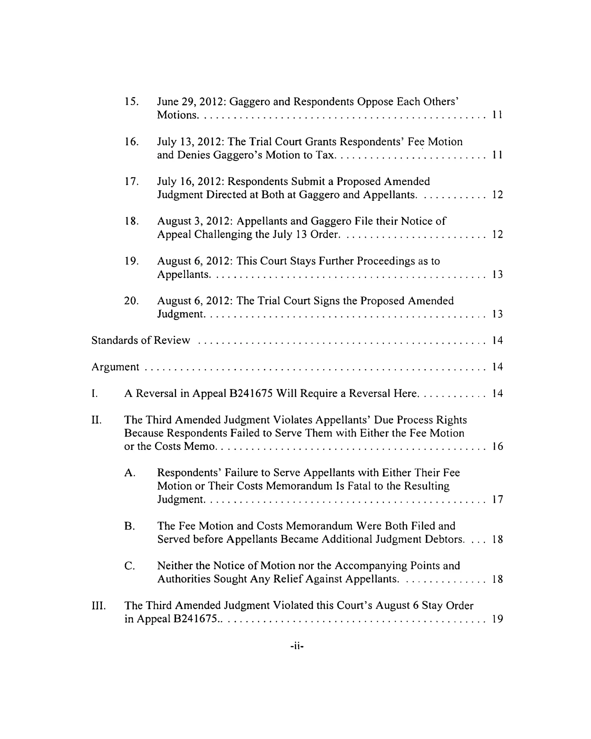 15. June 29, 2012: Gaggero and Respondents Oppose Each Others’
Motions................................................................................................................ 11
16. July 13, 2012: The Trial Court Grants Respondents’ Fee Motion
and Denies Gaggero’sMotion to Tax............................................................ 11
17. July 16, 2012: Respondents Submit a Proposed Amended
Judgment Directed at Bothat Gaggero and Appellants...............................12
18. August 3, 2012: Appellants and Gaggero File their Notice of
Appeal Challenging the July 13 Order......................................................... 12
19. August 6, 2012: This Court Stays Further Proceedings as to
Appellants........................................................................................................... 13
20. August 6, 2012: The Trial Court Signs the Proposed Amended
Judgment............................................................................................................. 13
Standards of Review ............................................................................................................... 14
A rgum ent.................................................................................................................................... 14
I. A Reversal in Appeal B241675 Will Require a Reversal Here........................... 14
II. The Third Amended Judgment Violates Appellants’ Due Process Rights
Because Respondents Failed to Serve Them with Either the Fee Motion
or the Costs M emo......................................................................................................... 16
A. Respondents’ Failure to Serve Appellants with Either Their Fee
Motion or Their Costs Memorandum Is Fatal to the Resulting
Judgment............................................................................................................. 17
B. The Fee Motion and Costs Memorandum Were Both Filed and
Served before Appellants Became Additional Judgment Debtors. . . . 18
C. Neither the Notice of Motion nor the Accompanying Points and
Authorities Sought Any Relief Against Appellants.................................. 18
III. The Third Amended Judgment Violated this Court’s August 6 Stay Order
in Appeal B 241675........................................................................................................ 19
 