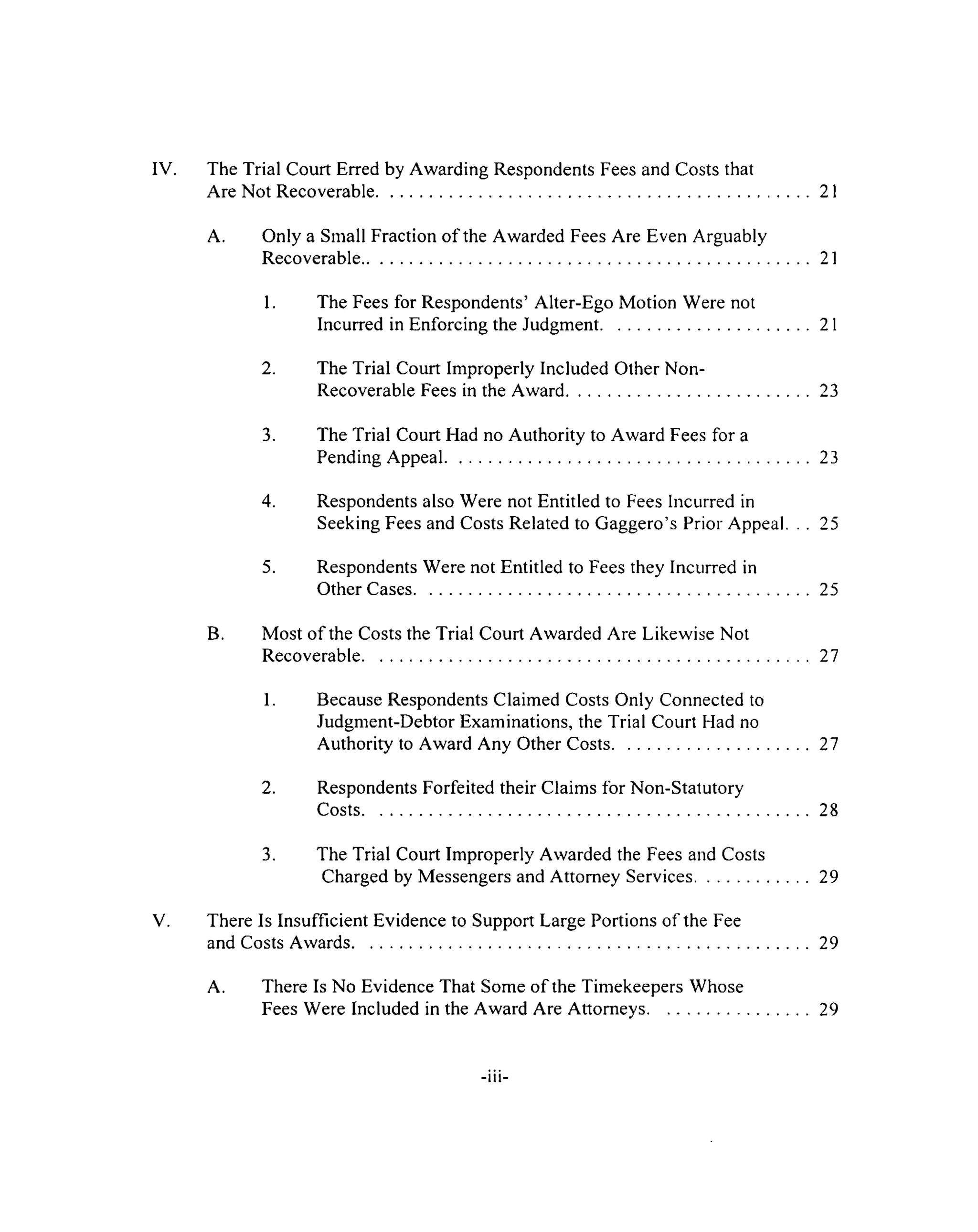 IV. The Trial Court Erred by Awarding Respondents Fees and Costs that
Are Not Recoverable....................................................................................................... 21
A. Only a Small Fraction of the Awarded Fees Are Even Arguably
Recoverable...........................................................................................................21
1. The Fees for Respondents’ Alter-Ego Motion Were not
Incurred in Enforcing the Judgment...................................................21
2. The Trial Court Improperly Included Other Non-
Recoverable Fees in the Award...........................................................23
3. The Trial Court Had no Authority to Award Fees for a
Pending Appeal....................................................................................... 23
4. Respondents also Were not Entitled to Fees Incurred in
Seeking Fees and Costs Related to Gaggero’s Prior Appeal. . . 25
5. Respondents Were not Entitled to Fees they Incurred in
Other Cases...............................................................................................25
B. Most of the Costs the Trial Court Awarded Are Likewise Not
Recoverable...........................................................................................................27
1. Because Respondents Claimed Costs Only Connected to
Judgment-Debtor Examinations, the Trial Court Had no
Authority to Award Any Other Costs................................................27
2. Respondents Forfeited their Claims for Non-Statutory
Costs...........................................................................................................28
3. The Trial Court Improperly Awarded the Fees and Costs
Charged by Messengers and Attorney Services.............................29
V. There Is Insufficient Evidence to Support Large Portions of the Fee
and Costs Awards.............................................................................................................29
A. There Is No Evidence That Some of the Timekeepers Whose
Fees Were Included in the Award Are Attorneys........................................29
-iii-
 