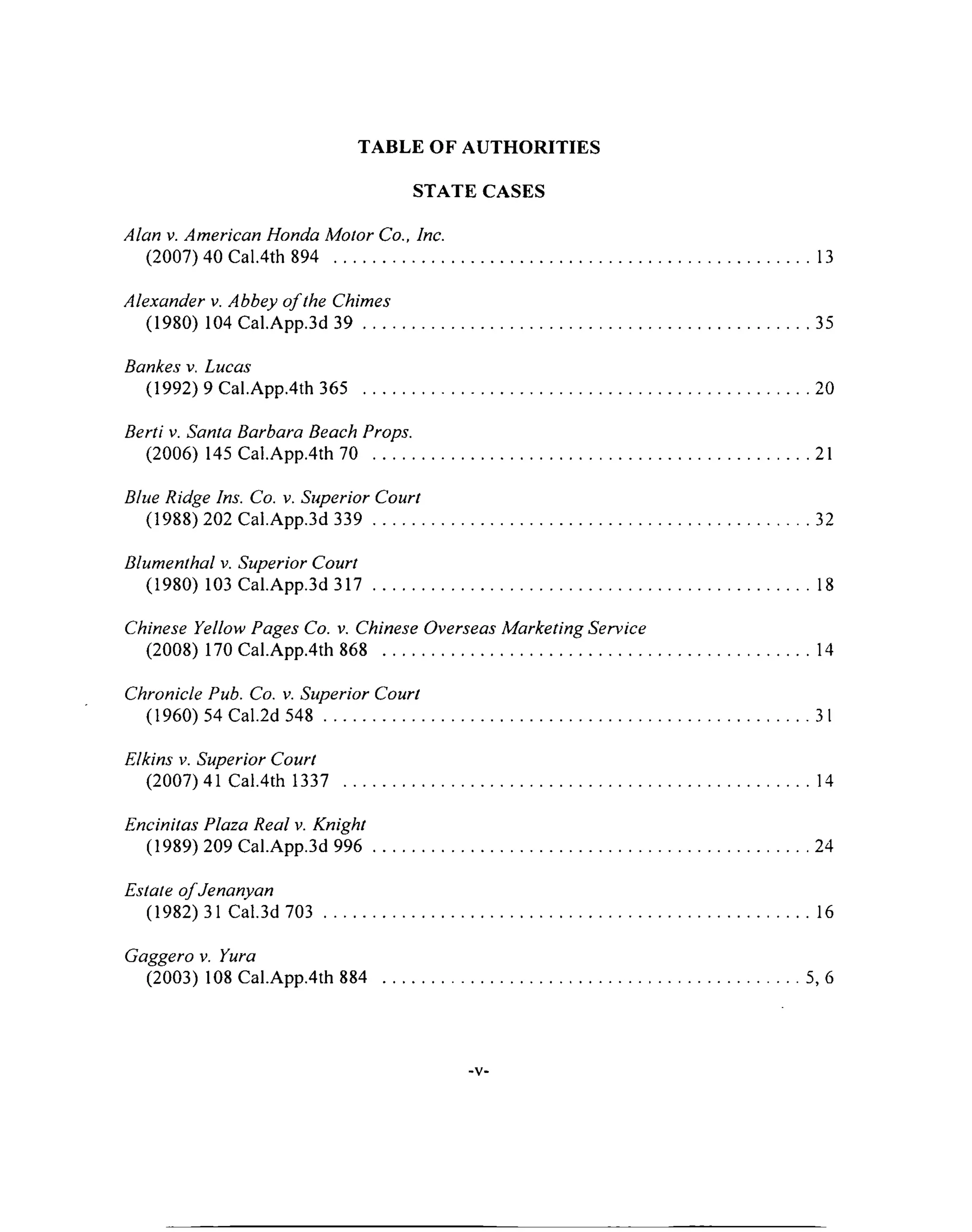 TABLE OF AUTHORITIES
STATE CASES
Alan v. American Honda Motor Co., Inc.
(2007) 40 Cal.4th 894 ................................................................................................................. 13
Alexander v. Abbey o f the Chimes
(1980) 104 Cal.App.3d 3 9 ..........................................................................................................35
Bankes v. Lucas
(1992) 9 Cal.App.4th 365 ...................................................................................................... 20
Berti v. Santa Barbara Beach Props.
(2006) 145 Cal.App.4th 70 ........................................................................................................21
Blue Ridge Ins. Co. v. Superior Court
(1988) 202 Cal.App.3d 339 ...................................................................................................... 32
Blumenthal v. Superior Court
(1980) 103 Cal.App.3d 3 1 7 ........................................................................................................ 18
Chinese Yellow Pages Co. v. Chinese Overseas Marketing Service
(2008) 170 Cal.App.4th 868 .................................................................................................... 14
Chronicle Pub. Co. v. Superior Court
(1960) 54 Cal.2d 548 .................................................................................................................. 31
Elkins v. Superior Court
(2007)41 Cal.4th 1337 ............................................................................................................. 14
Encinitas Plaza Real v. Knight
(1989) 209 Cal.App.3d 996 ...................................................................................................... 24
Estate o fJenanyan
(1982) 31 Cal.3d 703 ................................................................................................................ 16
Gaggero v. Yura
(2003) 108 Cal.App.4th 884 ................................................................................................. 5, 6
■V'
 