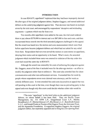 INTRODUCTION
In case B241675, appellants- explained that they had been improperly deemed
the alter egos of the original judgment debtor, Stephen Gaggero, and named additional
debtors on the underlying judgment against him. That decision was based on multiple
errors by the trial court, and encouraged by respondents’ deceptive and misleading
arguments - a pattern which was far from over.
Two months after appellants were added to the case, the trial court ordered
them to pay almost $570,000 in interest and over $87,000 in fees and costs, and then
incorporated those awards into the third amended judgment challenged in this appeal.
But the award was based on a fee motion and costs memorandum which were filed
before appellants became judgment debtors and which had not asked for any relief
from them. Respondents had not even served the motion or costs memo on appellants,
denying them notice and an opportunity to be heard. W hat’s more, the amended
judgment which included these sums was entered in violation of the stay order this
court had issued the same day in B241675.
Although the award was ostensibly for costs of enforcing the judgment against
Mr. Gaggero, most of the fees it included were for the alter-ego motion —an effort to
modify the judgment rather than to enforce it. The court also awarded fees for client
communication and other non-enforcement services. It awarded fees for work by
people whom respondents never even claimed were attorneys, and for work on
entirely different cases. It even awarded fees and costs incurred in an appeal that was
still pending in this court at the time, even though there was no prevailing party in that
appeal and even though only this court could decide whether either side would be
-The term “appellants” in this brief refers to the additional judgment
debtors, on whose behalf it has been filed. They are Pacific Coast
Management, Inc. 511 OFW L.P., Gingerbread Court L.P., Malibu
Broadbeach, L.P., Marina Glencoe L.P., Blu House L.L.C., Boardwalk Sunset
L.L.C., and Joseph Praske as Trustee of the Giganin Trust, the Arenzano Trust,
and the Aquasante Foundation. Co-appellant Stephen Gaggero, the original
judgment debtor, has separately appealed and is filing his own opening brief.
 