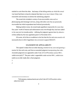 entitled to costs from the other. And many o f the billing entries on which the award
was based had been so heavily redacted that there is no way to know if they were
reasonable and necessary to enforce the underlying judgment.
The award also included a variety of non-recoverable costs such as
photocopying and messenger services, along with other costs that are potentially
recoverable but which respondents had forfeited procedurally.
Making matters worse, the award made appellants responsible for more than
four years’ worth of interest and enforcement costs even though they had been added
to the case just two months earlier - inflating the judgment against them by almost a
million dollars by the time appellants paid it in November 2012.
O f course, all of this is in addition to the fact that the fee and costs awards will
necessarily have to fall if appellants win a reversal in appeal B241675.
STATEMENT OF APPEALABILITY
This appeal is taken from an order denying a motion to tax costs and granting a
motion for fees and costs, and from an amended judgment incorporating that order.
Amended judgments are appealable under Code of Civil Procedure section 904.1.
subdivision (a)(1).- The prior order is appealable under section 904.1, subdivision
(a)(2) as an order made after a final judgment.
//
//
-A ll statutory citations herein are to the Code of Civil Procedure unless
otherwise noted.
 