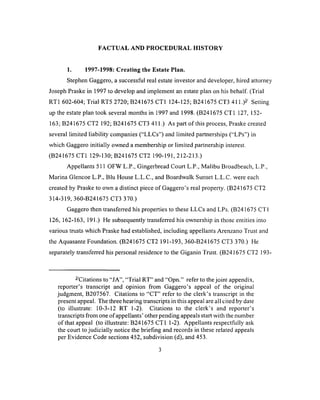 FACTUAL AND PROCEDURAL HISTORY
1. 1997-1998: Creating the Estate Plan.
Stephen Gaggero, a successful real estate investor and developer, hired attorney
Joseph Praske in 1997 to develop and implement an estate plan on his behalf (Trial
RT1 602-604; Trial RT5 2720; B241675 CT1 124-125; B241675 CT3 411.)- Setting
up the estate plan took several months in 1997 and 1998. (B241675 CT1 127, 152-
163; B241675 CT2 192; B241675 CT3 411.) As part of this process, Praske created
several limited liability companies (“LLCs”) and limited partnerships (“LPs”) in
which Gaggero initially owned a membership or limited partnership interest.
(B241675 CT1 129-130; B241675 CT2 190-191, 212-213.)
Appellants 511 OFW L.P., Gingerbread Court L.P., Malibu Broadbeach, L.P.,
Marina Glencoe L.P., Blu House L.L.C., and Boardwalk Sunset L.L.C. were each
created by Praske to own a distinct piece of Gaggero’s real property. (B241675 CT2
314-319, 360-B241675 CT3 370.)
Gaggero then transferred his properties to these LLCs and LPs. (B 241675 CT1
126, 162-163, 191.) He subsequently transferred his ownership in those entities into
various trusts which Praske had established, including appellants Arenzano Trust and
the Aquasante Foundation. (B241675 CT2 191-193, 360-B241675 CT3 370.) He
separately transferred his personal residence to the Giganin Trust. (B241675 CT2 ]93-
- Citations to “JA”, “Trial RT” and “Opn.” refer to the joint appendix,
reporter’s transcript and opinion from Gaggero’s appeal of the original
judgment, B207567. Citations to “CT” refer to the clerk’s transcript in the
present appeal. The three hearing transcripts in this appeal are all cited by date
(to illustrate: 10-3-12 RT 1-2). Citations to the clerk’s and reporter’s
transcripts from one of appellants’ other pending appeals start with the number
of that appeal (to illustrate: B241675 CT1 1-2). Appellants respectfully ask
the court to judicially notice the briefing and records in these related appeals
per Evidence Code sections 452, subdivision (d), and 453.
3
 