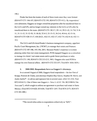 196.)
Praske has been the trustee of each of these trusts since they were formed.
^ 4 i /• 'r r i 1 /• / i r ^ 4 1 /* r /^irr ^ 1 a /• ^ ^ 1 p 4 1  r  1 ^
( tiz ^ io o t i 1 1 0 0 - 1 0 /; a z m o / D l .i z ivd; tf z ^ io o l u h iz.) t>y respondents
own admission, Gaggero no longer owned the properties after he transferred them to
the LLCs and LPs, and no longer owned any interests in the LLCs or LPs after he
transferred them to the trusts. (B241675 CT1 28:2-7, 29:1-4, 29:21-22, 31:7-8, 31:8-
11,31:11-12, 31:12-18, 31:18-20, 32:4-5, 33:13-15, 36:2-6, 40:4-6, 42:15-16;
B241675 CT3 428:15-17, 430:20-21, 432:3-5, 432:5-7, 432:7-9, 432:9-10, 432:11-
12.)
The LLCs and LPs hired Praske’s business management company, appellant
Pacific Coast Management, Inc. (“PCM”), to manage their assets and finances.
(B241675 CT2 187-188, 195-196, 269.) Because Praske’s expertise is in estate
planning rather than real estate management, PCM engaged Gaggero as a consultant
to manage its clients’ real estate assets and to guide future purchases or sales.
(B241675 CT1 140; B241675 CT2 213-215, 360.) Gaggero also used PCM to
manage his own financial affairs. (B241675 CT2 252-257; Trial RT4 1836-1839.)
2. 2000-2002: Respondents Serve as Gaggero’s Attorneys.
In or around August o f 2000, Gaggero hired respondents - the law firm of
Knapp, Petersen & Clarke, and attorneys Stephen Ray Garcia, Stephen M. Harris, and
Andre Jard in i-- to advise and represent him in several cases. (JA2 521-534; Trial
RT2 610-615.) One of them was Gaggero v. Yura, L.A.S.C. No. BC239810 (“the
Yura case”), which sought to enforce an agreement to purchase real estate in Santa
Monica. (Trial RT2 619-620, 635-636; Trial RT3 1247; Trial RT4 2173; B241675
CT2 281-288.)
-The record often refers to respondents collectively as “KPC”.
4
 