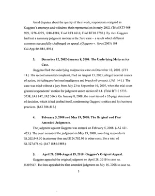 Amid disputes about the quality of their work, respondents resigned as
Gaggero’s attorneys and withdrew their representation in early 2002. (Trial RT3 908-
a a a 1 i ^ n A 1 ^n n i a t 1 t r» T 'n a s i t< i r> rr 1 r r r r  r» .1 ^ _.
yuy, iz / a-iz /y, 1zad-izay; i nai m o h d jo ; iriai h i iu j / d v j. ) ny men uaggero
had lost a summary judgment motion in the Yura case - a result which different
attorneys successfully challenged on appeal. (Gaggero v. Yura (2003) 108
Cal.App.4th 884, 896.)
3. December 12, 2002-January 8, 2008: The Underlying Malpractice
Case.
Gaggero filed the underlying malpractice case on December 12, 2002. (CT1
18.) His second amended complaint, filed on August 13, 2003, alleged several causes
o f action, including professional negligence and breach of contract. (JA1 1-41.) The
case was tried without a jury from July 23 to September 10, 2007, when the trial court
granted respondents’ motion for judgment under section 631.8. (Trial RT10 5737-
5738; JA1 147; JA2 366.) On January 8, 2008, the court issued a 32-page statement
of decision, which it had drafted itself, condemning Gaggero’s ethics and his business
practices. (JA2 386-417.)
4. February 5, 2008 and May 19, 2008: The Original and First
Amended Judgments.
The judgment against Gaggero was entered on February 5, 2008. (JA2 421 -
423.) The court amended the judgment on May 19, 2008, awarding respondents
$1,202,944.50 in attorney fees and $124,702.90 in other costs, for a total of
$1,327,674.40. (JA7 1884-1889.)
5. April 28, 2008-August 19, 2010: Gaggero’s Original Appeal.
Gaggero appealed the original judgment on April 28, 2010 in case no.
B207567. He then appealed the first amended judgment on July 16, 2008 in case no.
 