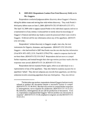 8. 2009-2012: Respondents Conduct Post-Trial Discovery Solely as to
Mr. Gaggero.
Respondents conducted judgment-debtor discovery shout Gaggero’s finances,
taking his debtor exam and serving him with written discovery. They took Praske’s
third-party debtor exam on June 5, 2009. (B241675 CT2 357-B241675 CT3 377.)
The April 10, 2009 order to appear named Praske in his individual capacity and not as
a representative of any entities. It directed him to testify about his knowledge of
Gaggero’s finances and about any funds or assets he possessed which were owed to
Gaggero. It did not call for any information about any of the appellants. (B241675
CT2 357-358.)
Respondents’ written discovery to Gaggero sought, inter alia, the trust
instruments for Giganin, Arenzano, and Aquasante. (B241675 CT2 329-354)
Gaggero - who had testified in 2007 that Praske was the one who had this information
(Trial RT4 1871-1872, 2133; Trial RT5 2770-2774) —stated in response that he did
not have them. (B241675 CT2 3 3 3 - 3 3 4 Respondents did not move to compel
further responses, and instead brought their alter ego motion just three weeks after the
responses were served. (B241675 CT1 24; B241675 CT3 354.)
Respondents did not examine Praske again, either as an individual or as a
representative of any of the appellants. They also failed to examine anyone else on
appellants’ behalf. They did not subpoena any records from appellants, nor did they
subpoena records concerning appellants from any third parties. They also did not
-In their alter-ego motion, respondents claimed Gaggero had previously
refused to produce the documents despite a successful motion to compel.
(B241675 CT1 33:18-34:6.) But that was motion to compel further responses
to interrogatories, not to requests for production. (B241675 CT1 33:21-25.)
By definition, interrogatories do not call for production of documents. Even
so, respondents complained that Gaggero “did not produce any documents in
response”. (B241675 CT1 33:20, emphasis in original; see also B241675 CT1
53:21-23.)
7
 