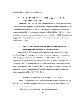 serve appellants with any written discovery.
9. October 21, 2011 - October 3, 2032: Gaggero Appeais a Post-
Judgment Discovery Order.
On October 5, 2011, the trial court granted a motion by respondents to compel
Gaggero to provide responses to post-judgment interrogatories and imposed $2,000 in
related sanctions. (B236834 CT 71-74.) Gaggero filed a notice of appeal from that
order on October 21, 2011, commencing case B236834. (B236834 CT 75-76.) This
court later dismissed the appeal on its own motion on October 3,2012, after defaulting
Gaggero for failing to file an opening brief The remittitur in that appeal was issued
on December 5, 2012.
10. April 10, 2012: Respondents File their Motion to Amend the
Judgment to Add Appellants as Judgment Debtors.
On April 10, 2012-, respondents filed a motion under section 187 to deem
appellants Gaggero’s alter egos and to further amend the judgment by naming them
additional judgment debtors. (B241675 CT1 24 - B241675 CT3 378.) Among
respondents’ many arguments was the claim that, because many of the appellants had
designated Praske as their agent for service, this commonality somehow meant they
were Gaggero’s alter egos. (B241675 CT1 33:6, 39:7-8.) Respondents supported this
claim with extensive documentation of where legal papers could be served on the
various appellants. (B241675 CT2 308-319.)
11. May 15, 2012: The Costs Memorandum and Fee Motion
On May 15, respondents filed a memorandum of costs after judgment seeking
$248,978.18 in additional post-judgment interest, $86,247.70 in attorney fees, and
-'All further dates were in 2012 unless otherwise noted.
 