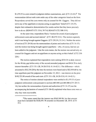 $1,474.55 in costs related to judgment debtor examinations, and. (CT1 23-24.)- The
memorandum did not seek costs under any o f the other categories listed on the form.
Respondents served the costs memo only on counsei for Mr. Gaggero. They did not
serve any of the appellants or anyone acting on appellants’ behalf (CT1 25-27),
despite their exhaustive demonstration five weeks earlier that they knew precisely
how to do so. (B241675 CT1 33:6, 39:7-8; B241675 CT2 308-319.)
At the same time, respondents filed a “motion for award o f post-judgment
enforcement costs and accrued interest”. (CT1 28-CT2 214.) The motion expressly
said it was being brought against Gaggero. (CT1 29:2-9, 31:2-4.) Neither the notice
of motion (CT1 29-30) nor the memorandum of points and authorities (CT1 31-37)
said the motion was being brought against appellants - who, of course, had not yet
been added to the judgment. Like the costs memo, the fee motion was served only on
counsel for Gaggero and not on appellants or anyone acting on their behalf. (CT2 218-
220.)
The motion explained that respondents were seeking $354.34 in daily interest
for the 40-day gap before entry of the second amended judgment and $416.70 in daily
interest thereafter. (CT1 33:1-28, 34:20-35:8,41:14-42:5.) The difference - which
amounted to $32,354.28 by the time the motions were heard and to $62,959.68 by the
time appellants paid the judgment on November 15, 2012 - was interest on the prior
$192,723.90 award o f fees and costs. (CT1 33:1-28, 34:20-35:8, 41:14-42:5.)
The notice of motion claimed respondents were entitled to $1,474.55 of post­
judgment enforcement costs pursuant to sections 685.040 and 685.080 (CT1 29:13-
14), but neither the memorandum of points and authorities (CT1 31-37) nor the
accompanying declaration of counsel (CT1 38-42) explained what these costs were or
why they were recoverable.
-The memo stated that the interest was $569,569.96, but that amount
must have included the $320,591.78 awarded on December 28, 2010. (CT1
23.)
9
 