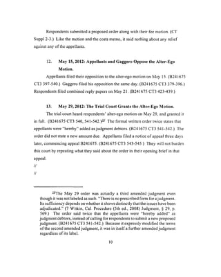 Respondents submitted a proposed order along with their fee motion. (CT
Suppl 2-3.) Like the motion and the costs memo, it said nothing about any relief
O f r ' i i n c ' t r»f t l i a n n n a l l n n t r '
u g u u u i u n j u i u iv ap p ^ iiu iito .
12. May 15, 2012: Appellants and Gaggero Oppose the Alter-Ego
Motion.
Appellants filed their opposition to the alter-ego motion on May 15. (B241675
CT3 397-540.) Gaggero filed his opposition the same day. (B241675 CT3 379-396.)
Respondents filed combined reply papers on May 21. (B241675 CT3 423-439.)
13. May 29, 2012: The Trial Court Grants the Alter-Ego Motion.
The trial court heard respondents’ alter-ego motion on May 29, and granted it
in full. (B241675 CT3 540, 541-542.)— The formal written order twice states that
appellants were “hereby” added as judgment debtors. (B241675 CT3 541-542.) The
order did not state a new amount due. Appellants filed a notice of appeal three days
later, commencing appeal B241675. (B241675 CT3 543-545.) They will not burden
this court by repeating what they said about the order in their opening brief in that
appeal.
//
//
— The May 29 order was actually a third amended judgment even
though it was not labeled as such. “There is no prescribed form for ajudgment.
Its sufficiency depends on whether it shows distinctly that the issues have been
adjudicated.” (7 Witkin, Cal. Procedure (5th ed., 2008) Judgment, § 29, p.
569.) The order said twice that the appellants were “hereby added” as
judgment debtors, instead of calling for respondents to submit a new proposed
judgment. (B 241675 CT3 541 -542.) Because it expressly modified the terms
of the second amended judgment, it was in itself a further amended judgment
regardless of its label.
10
 