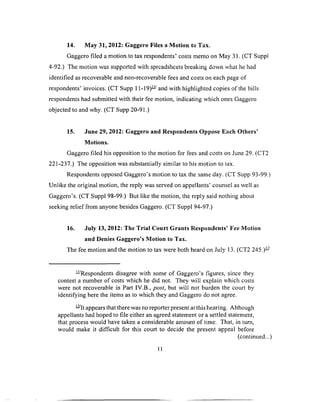 14. May 31, 2012: Gaggero Files a Motion to Tax.
Gaggero filed a motion to tax respondents’ costs memo on May 31. (CT Suppl
4-92.) The motion was supported with spreadsheets breaking down what he had
identified as recoverable and non-recoverable fees and costs on each page of
respondents’ invoices. (CT Supp 11-19)— and with highlighted copies of the bills
respondents had submitted with their fee motion, indicating which ones Gaggero
objected to and why. (CT Supp 20-91.)
15. June 29, 2012: Gaggero and Respondents Oppose Each Others’
Motions.
Gaggero filed his opposition to the motion for fees and costs on June 29. (CT2
221-237.) The opposition was substantially similar to his motion to tax.
Respondents opposed Gaggero’s motion to tax the same day. (CT Supp 93-99,)
Unlike the original motion, the reply was served on appellants’ counsel as well as
Gaggero’s. (CT Suppl 98-99.) But like the motion, the reply said nothing about
seeking relief from anyone besides Gaggero. (CT Suppl 94-97.)
16. July 13, 2012: The Trial Court Grants Respondents’ Fee Motion
and Denies Gaggero’s Motion to Tax.
The fee motion and the motion to tax were both heard on July 13. (CT2 245.)—
—Respondents disagree with some of Gaggero’s figures, since they
contest a number of costs which he did not. They will explain which costs
were not recoverable in Part IV.B., post, but will not burden the court by
identifying here the items as to which they and Gaggero do not agree.
—It appears that there was no reporter present at this hearing. Although
appellants had hoped to file either an agreed statement or a settled statement,
that process would have taken a considerable amount o f time. That, in turn,
would make it difficult for this court to decide the present appeal before
(continued...)
11
 