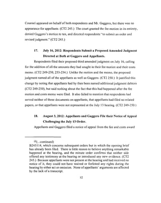 Counsel appeared on behalf o f both respondents and Mr. Gaggero, but there was no
appearance for appellants. (CT2 245.) The court granted the fee motion in its entirety,
denied Gaggero’s motion to tax, and dircctcd respondents “to submit an order and
revised judgment.” (CT2 245.)
17. July 16, 2012: Respondents Submit a Proposed Amended Judgment
Directed at Both at Gaggero and Appellants.
Respondents filed their proposed third amended judgment on July 16, calling
for the addition o f all the amounts they had sought in their fee motion and their costs
memo. (CT2 249-250, 253-254.) Unlike the motion and the memo, the proposed
judgment named all of the appellants as well as Gaggero. (CT2 250.) It justified this
change by noting that appellants had by then been named additional judgment debtors
(CT2 249-250), but said nothing about the fact that this had happened after the fee
motion and costs memo were filed. It also failed to mention that respondents had
served neither o f those documents on appellants, that appellants had filed no related
papers, or that appellants were not represented at the July 13 hearing. (CT2 249-250.)
18. August 3, 2012: Appellants and Gaggero File their Notice of Appeal
Challenging the July 13 Order.
Appellants and Gaggero filed a notice of appeal from the fee and costs award
— (...continued)
B245114, which concerns subsequent orders but in which the opening brief
has already been filed. There is little reason to believe anything remarkable
happened at the hearing, and the minute order confirms that neither side
offered any testimony at the hearing or introduced any new evidence. (CT2
245.) Because appellants were not present at the hearing and had received no
notice of it, they could not have waived or forfeited any rights during the
hearing by either act or omission. None of appellants’ arguments are affected
by the lack o f a transcript.
12
 