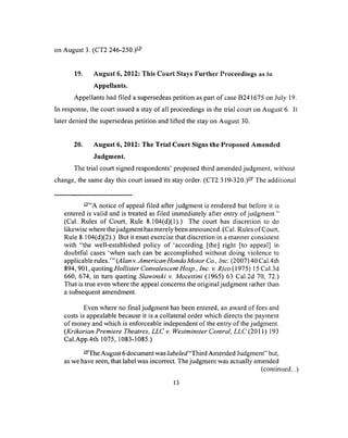 on August 3. (CT2 246-250.)-
19. August 6, 2012: This Court Stays Further Proceedings as to
Appellants.
Appellants had filed a supersedeas petition as part o f case B241675 on July 19.
In response, the court issued a stay of all proceedings in the trial court on August 6. It
later denied the supersedeas petition and lifted the stay on August 30.
20. August 6, 2012: The Trial Court Signs the Proposed Amended
Judgment.
The trial court signed respondents’ proposed third amended judgment, without
change, the same day this court issued its stay order. (CT2 3 19-320.)— The additional
—”A notice of appeal filed after judgment is rendered but before it is
entered is valid and is treated as filed immediately after entry of judgment.”
(Cal. Rules of Court, Rule 8.104(d)(1).) The court has discretion to do
likewise where the judgment has merely been announced. (Cal. Rules of Court,
Rule 8.104(d)(2).) But it must exercise that discretion in a manner consistent
with “the well-established policy of ‘according [the] right [to appeal] in
doubtful cases ‘when such can be accomplished without doing violence to
applicable rules.’” (Alan v. American Honda Motor Co., Inc. (2007) 40 Cal.4th
894, 901, quoting Hollister Convalescent H o sp In c. v. R ico(915) 15 Cal.3d
660, 674, in turn quoting Slawinski v. Mocettini (1965) 63 Cal.2d 70, 72.)
That is true even where the appeal concerns the original judgment rather than
a subsequent amendment.
Even where no final judgment has been entered, an award of fees and
costs is appealable because it is a collateral order which directs the payment
of money and which is enforceable independent of the entry of the judgment.
(Krikorian Premiere Theatres, LLC v. Westminster Central, LLC (2011) 193
Cal.App.4th 1075, 1083-1085.)
—The August 6 document was labeled"Third Amended Judgment” but,
as we have seen, that label was incorrect. The judgment was actually amended
(continued...)
13
 