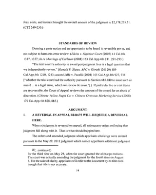 fees, costs, and interest brought the overall amount of the judgment to $2,178,235.51.
(CT2 249-250.)
STANDARDS OF REVIEW
Denying a party notice and an opportunity to be heard is reversible per se, and
not subject to harmless-error review. (Elkins v. Superior Court (2007) 41 Cal.4th
1337, 1357; In re Marriage o f Carlsson (2008) 163 Cal.App.4th 281, 291-293.)
“The trial court’s authority to award postjudgment fees is a legal question that
we independently review.” (Ronald P. Slates, APC v. Gorabi (20120) 189
Cal.App.4th 1210, 1213; accord Jaffe v. Pacelli (2008) 165 Cal.App.4th 927. 934
[“whether the trial court had the authority pursuant to Section 685.040 to issue such an
award ... is a legal issue, which we review de novo.”].) If particular fee or cost items
are recoverable, the Court of Appeal reviews the amount of the award for an abuse of
discretion. (Chinese Yellow Pages Co. v. Chinese Overseas Marketing Service (2008)
170 Cal.App.4th 868, 885.)
ARGUMENT
I. A REVERSAL IN APPEAL B241675 WILL REQUIRE A REVERSAL
HERE.
When a judgment is reversed on appeal, all subsequent orders enforcing that
judgment fall along with it. That is what should happen here.
The orders and amended judgment which appellants challenge were entered
pursuant to the May 29, 2012 judgment which named appellants additional judgment
— (...continued)
for the third time on May 29, when the court granted the alter-ego motions.
The court was actually amending the judgment for the fourth time on August
6. For the sake of clarity, appellants will refer to the document by its title even
though that title is not accurate.
14
 