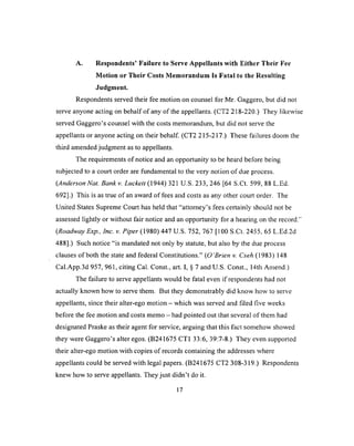 A. Respondents’ Failure to Serve Appellants with Either Their Fee
Motion or Their Costs Memorandum Is Fatal to the Resuiting
Judgment.
Respondents served their fee motion on counsel for Mr. Gaggero, but did not
serve anyone acting on behalf of any of the appellants. (CT2 218-220.) They likewise
served Gaggero’s counsel with the costs memorandum, but did not serve the
appellants or anyone acting on their behalf. (CT2 215-217.) These failures doom the
third amended judgment as to appellants.
The requirements of notice and an opportunity to be heard before being
subjected to a court order are fundamental to the very notion o f due process.
(Anderson Nat. Bankv. Luckett ( 1944) 321 U.S. 233, 246 [64 S.Ct. 599, 88 L.Ed.
692].) This is as true o f an award of fees and costs as any other court order. The
United States Supreme Court has held that “attorney’s fees certainly should not be
assessed lightly or without fair notice and an opportunity for a hearing on the record.1'
(Roadway Exp., Inc. v. Piper (1980) 447 U.S. 752, 767 [100 S.Ct. 2455, 65 L.Ed.2d
488].) Such notice “is mandated not only by statute, but also by the due process
clauses of both the state and federal Constitutions.” (O ’Brien v. Cseh (1983) 148
Cal.App.3d 957, 961, citing Cal. Const., art. I, § 7 and U.S. Const., 14th Amend.)
The failure to serve appellants would be fatal even if respondents had not
actually known how to serve them. But they demonstrably did know how to serve
appellants, since their alter-ego motion - which was served and filed five weeks
before the fee motion and costs memo - had pointed out that several of them had
designated Praske as their agent for service, arguing that this fact somehow showed
they were Gaggero’s alter egos. (B241675 CT1 33:6, 39:7-8.) They even supported
their alter-ego motion with copies of records containing the addresses where
appellants could be served with legal papers. (B241675 CT2 308-319.) Respondents
knew how to serve appellants. They just didn’t do it.
17
 