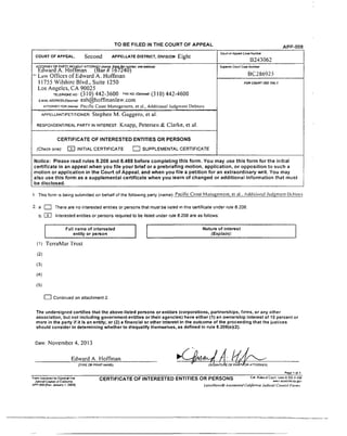TO BE FILED IN THE COURT OF APPEAL A P P -0 0 8
COURT OF APPEAL, S e C O l l d APPELLATE DISTRICT, DIVISION Eight
C ourt of A pped C a se Num ber
B243062
ATTORNEY OR PARTY VMThOUT ATTORNEY (N am e S ta te Bar number, and s d d iv s )
Edward A. Hoffman (Bar » 167240)
“ Law Offices o f Edward A. Hoffman
11755 Wilshirc Blvd., Suite 1250
Los Angeles, CA 90025
TELEPHONE H O - (3 10) 442-3600 FAX NO. (Optional)- (310) 442-4600
e-m a ilA D D R E ssfo p u 3 /ia0 - eah@ hoffmanlaw.eom
a t t o r n e y f o r (N am ey P a c i f ic C o a s t M a n a g e m e n t , e t aL , A d d i t i o n a l J u d g m e n t D e b t o r s
Superior C ourt C am N um ber
BC’286925
FO R C O U RT USE O N LY
a p p e l l a n t /p e t i t i o n e r : Stephen M. Gaggero, etal.
r e s p o n d e n t /r e a l p a r t y in i n t e r e s t : Knapp, Petersen & Clarke, etal.
CERTIFICATE OF INTERESTED ENTITIES OR PERSONS
(Check one): CD INITIAL C E R T IF IC A T E □ S U P P L E M E N T A L C E R T IF IC A T E
Notice: Please read rules 8.208 and 8.488 before com pleting this form. You may use this form for the initial
certificate in an appeal w hen you file your brief or a prebriefing motion, application, o r opposition to such a
motion or application in th e Court of Appeal, and w hen you file a petition for an extraordinary writ. You may
also use this form as a supplem ental certificate w hen you learn of c h a n g ed or additional information that m ust
be disclosed.
1 This form is being submitted on behalf of the following party (name): Pacific Const Management, el a L A dditional Judgment D c h i o t s
2. a □ There are no interested entities or persons that must be listed in this certificate under rule 8.208.
b. CEH Interested entities or persons required to be listed under rule 8.208 are as follows:
Full name of interested
entity or person
Nature of interest
(Explain):
(1) TerraMar Trust
( 2)
(3)
(4)
(5)
□ Continued on attachment 2.
The undersigned certifies that the above-listed persons or entities (corporations, partnerships, firms, or any other
association, but not including governm ent entities o r their agencies) have either (1) an ownership Interest of 10 percent or
more in the party if it is an entity; or (2) a financial or other interest in the outcom e of the proceeding that the justices
should consider in determining w hether to disqualify themselves, as defined in rule 8.208(e)(2).
Date: N ovem ber 4. 2 0 13
Edward A. Hoffman
(TYPE CR PRINT NAME)
_____________________________________________________________________________________________ P age 1 oM
(SIGNATURE O F P A R T /O R ATTORNEY)
Form Approved for Opbonal Use
Judicial C oirw l of Calfornia
A PP-008 [Rov January 1. 2009)
CERTIFICATE OF INTERESTED ENTITIES OR PERSONS Cal "i*** court onesarcstvw.v counMto ca 5 0 '.'
L e .v is N e x i.0 A u io m a ie d C a lifo r n ia J u d ic ia l C o u n c il F o r m r
 