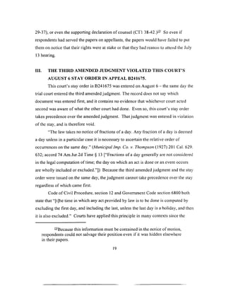 29-37), or even the supporting declaration of counsel (CT1 38-42.)— So even if
respondents had served the papers on appellants, the papers would have failed to put
them on notice that their rights were at stake or that they had reason to attend the July
13 hearing.
III. THE THIRD AMENDED JUDGMENT VIOLATED THIS COURT’S
AUGUST 6 STAY ORDER IN APPEAL B241675.
This court’s stay order in B241675 was entered on August 6 - the same day the
trial court entered the third amended judgment. The record does not say which
document was entered first, and it contains no evidence that whichever court acted
second was aware of what the other court had done. Even so, this court’s stay order
takes precedence over the amended judgment. That judgment was entered in violation
of the stay, and is therefore void.
“The law takes no notice of fractions of a day. Any fraction of a day is deemed
a day unless in a particular case it is necessary to ascertain the relative order of
occurrences on the same day.” [Municipal Imp. Co. v. Thompson (1927) 201 Cal. 629.
632; accord 74 Am.Jur.2d Time § 13 [“Fractions of a day generally are not considered
in the legal computation of time; the day on which an act is done or an event occurs
are wholly included or excluded.”]) Because the third amended judgment and the stay
order were issued on the same day, the judgment cannot take precedence over the stay
regardless of which came first.
Code of Civil Procedure, section 12 and Government Code section 6800 both
state that “[t]he time in which any act provided by law is to be done is computed by
excluding the first day, and including the last, unless the last day is a holiday, and then
it is also excluded.” Courts have applied this principle in many contexts since the
— Because this information must be contained in the notice of motion,
respondents could not salvage their position even if it was hidden elsewhere
in their papers.
19
 