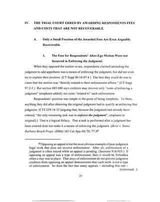 IV. THE TRIAL COURT ERRED BY AWARDING RESPONDENTS FEES
AND COSTS THAT ARE NOT RECOVERABLE.
A. Only a Small Fraction of the Awarded Fees Are Even Arguably
Recoverable.
1. The Fees for Respondents’ Alter-Ego Motion Were not
Incurred in Enforcing the Judgment.
When they opposed the motion to tax, respondents claimed amending the
judgment to add appellants was a means of enforcing the judgment, but did not even
try to explain their position. (CT Supp 96:14-97:4.) The best they could do was to
claim that the motion was “directly related to their enforcement efforts.” (CT Supp
97:2-3.) But section 685.040 says creditors may recover only “costs ^/enforcing a
judgment” (emphasis added), not costs “related to” such enforcement.
Respondents’ position was simple to the point of being simplistic. To them,
anything they did after obtaining the original judgment had to qualify as enforcing that
judgment. (CT2 239:14-15 [arguing that, because the judgment had already been
entered, “the only remaining task was to enforce the ju dgm en t emphasis in
original].) That is a logical fallacy. That a task is performed after a judgment has
been entered does not make it a means of enforcing the judgment. (Berti v. Santa
Barbara Beach Props. (2006) 145 Cal.App.4th 70, 77.)—
— Opposing an appeal is but the most obvious example ofpost-judgment
legal work that does not involve enforcement. After all, enforcement of a
judgment is often stayed while an appeal is pending. (Sections 916-923.) If
opposing an appeal was a type of enforcement, then it would be forbidden
when a stay was in place. That stays of enforcement do not prevent judgment
creditors from opposing an appeal demonstrates that such work is not a type
of enforcement. So does the fact that many appeals —including this one -
(continued...)
21
 