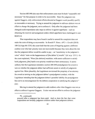 Section 685.040 also says that enforcement costs must be both “reasonable and
necessary” for that purpose in order to be recoverable. Since the judgment was
against Gaggcro, only enforcement efforts directed at Gaggero could possibly qualify
as reasonable or necessary. Trying to amend the judgment to add new debtors was an
effort to change the judgment, not to enforce it. Only after the judgment had been
changed could respondents take steps to enforce it against appellants - such as
obtaining the receiver and assignment orders which appellants have challenged in case
B245114.
That respondents may have found it useful to amend the complaint does not
make the costs of doing so recoverable. In Ronald P. Slates, APC v. Gorabi (2010)
189 Cal.App.4th 1210, this court held that the costs of litigating against a different
creditor over who had priority were not recoverable because they were about the risk
that the judgment debtor would be unable to pay - an “uncertainty in the judgm ent’s
value” which “rests on the happenstance o f [the debtor’s] wealth.” (Id. at p. 1215.) As
the court explained, “Were [the debtors] wealthier, with assets sufficient to satisfy
both judgments, [the] battle over priority would have been unnecessary. It seems
unlikely that the Legislature intended a section 685.040 postjudgment fee award to
turn on whether the judgment debtor had sufficient assets to satisfy all judgments
against him. More plausibly, the Legislature envisioned the propriety of an attorney
fee award as turning on the judgment debtor’s postjudgment conduct, with the
Legislature intending that the judgment debtor’s possible liability for postjudgment
fees serve as encouragement for the debtors cooperation in satisfying the judgment.”
(Id.)
Moving to amend the judgment to add creditors other than Gaggero was not an
effort to enforce it against Gaggero. It also was not an effort to enforce the judgment
-(...continued)
proceed after a judgment has been paid. And so does the fact that some
respondents are actually judgment creditors rather than judgment debtors.
2 2
 