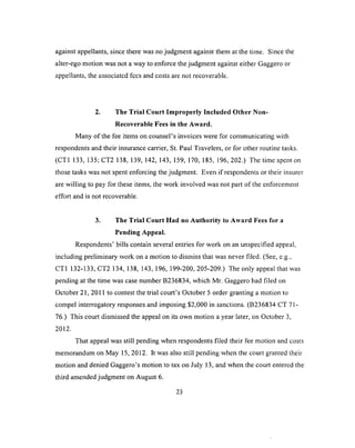 against appellants, since there was no judgment against them at the time. Since the
alter-ego motion was not a way to enforce the judgment against either Gaggero or
appellants, the associated fees and costs are not recoverable.
2. The Trial Court Improperly Included Other Non-
Recoverable Fees in the Award.
Many of the fee items on counsel’s invoices were for communicating with
respondents and their insurance carrier, St. Paul Travelers, or for other routine tasks.
(CT1 133, 135; CT2 138, 139, 142, 143, 159, 170, 185, 196, 202.) The time spent on
those tasks was not spent enforcing the judgment. Even if respondents or their insurer
are willing to pay for these items, the work involved was not part of the enforcement
effort and is not recoverable.
3. The Trial Court Had no Authority to Award Fees for a
Pending Appeal.
Respondents’ bills contain several entries for work on an unspecified appeal,
including preliminary work on a motion to dismiss that was never filed. (See, e.g.,
CT1 132-133, CT2 134, 138, 143, 196, 199-200, 205-209.) The only appeal that was
pending at the time was case number B236834, which Mr. Gaggero had filed on
October 21, 2011 to contest the trial court’s October 5 order granting a motion to
compel interrogatory responses and imposing $2,000 in sanctions. (B236834 CT 71-
76.) This court dismissed the appeal on its own motion a year later, on October 3,
2012.
That appeal was still pending when respondents filed their fee motion and costs
memorandum on May 15, 2012. It was also still pending when the court granted their
motion and denied Gaggero’s motion to tax on July 13, and when the court entered the
third amended judgment on August 6.
23
 