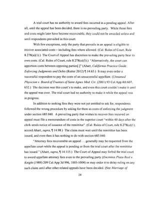 A trial court has no authority to award fees incurred in a pending appeal. After
all, until the appeal has been decided, there is no prevailing party. While those fees
and costs might later have become recoverable, they could not be awarded unless and
until respondents prevailed in this court.
With few exceptions, only the party that prevails in an appeal is eligible to
recover associated costs - including fees where allowed. (Cal. Rules of Court, Rule
8.278(a)(1).) The Court of Appeal has discretion to make the prevailing party bear its
own costs. (Cal. Rules of Court, rule 8.278(a)(5).) “Alternatively, the court can
apportion costs between opposing parties[.]” (Ahart, California Practice Guide:
Enforcing Judgments and Debts (Rutter 2012) 14:65.) It may even order a
successful respondent to pay the costs of an unsuccessful appellant. (Unnamed
Physician v. Board o f Trustees o f Saint Agnes Med. Ctr. (2001) 93 Cal.App.4th 607,
632.) The decision was this court’s to make, and even this court couldn't make it until
the appeal was over. The trial court had no authority to make it while the appeal was
in progress.
In addition to seeking fees they were not yet entitled to ask for, respondents
followed the wrong procedure by asking for them as costs of enforcing the judgment
under section 685.040. A prevailing party that wishes to recover fees incurred on
appeal must file a memorandum of costs in the superior court “within 40 days after the
clerk sends notice o f issuance of the remittitur”. (Cal. Rules o f Court, rule 8.278(a)(1);
accord Ahart, supra, ^ 14:98.) The claim must wait until the remitittur has been
issued, and even then it has nothing to do with section 685.040.
“Attorney fees recoverable on appeal ... generally may be requested from the
appellate court while the appeal is pending or from the trial court after the remittitur
has issued.” (Ahart, supra, U 14:115.) The Court of Appeal may forbid the trial court
to award appellate attorney fees even to the prevailing party (Encinitas Plaza Real v.
Knight (1989) 209 Cal.App.3d 996, 1003-1004) or may order it to delay ruling on any
such claim until after other related appeals have been decided. (See Marriage o f
24
 
