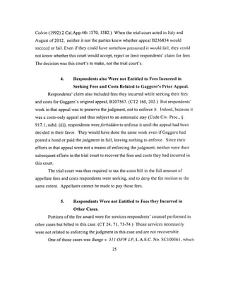 Colvin (1992) 2 Cal.App.4th 1570, 1582.) When the trial court acted in July and
August of 2012, neither it nor the parties knew whether appeal B236834 would
succccd or fail. Even if they could have somehow presumed it wouid fail, they could
not know whether this court would accept, reject or limit respondents’ claim for fees.
The decision was this court’s to make, not the trial court’s.
4. Respondents also Were not Entitled to Fees Incurred in
Seeking Fees and Costs Related to Gaggero’s Prior Appeal.
Respondents’ claim also included fees they incurred while seeking their fees
and costs for Gaggero’s original appeal, B207567. (CT2 160, 202.) But respondents’
work in that appeal was to preserve the judgment, not to enforce it. Indeed, because it
was a costs-only appeal and thus subject to an automatic stay (Code Civ. Proc., §
917.1, subd. (d)), respondents were forbidden to enforce it until the appeal had been
decided in their favor. They would have done the same work even if Gaggero had
posted a bond or paid the judgment in full, leaving nothing to enforce. Since their
efforts in that appeal were not a means of enforcing the judgment, neither were their
subsequent efforts in the trial court to recover the fees and costs they had incurred in
this court.
The trial court was thus required to tax the costs bill in the full amount of
appellate fees and costs respondents were seeking, and to deny the fee motion to the
same extent. Appellants cannot be made to pay those fees.
5. Respondents Were not Entitled to Fees they Incurred in
Other Cases.
Portions of the fee award were for services respondents’ counsel performed in
other cases but billed in this case. (CT 24, 71, 73-74.) Those services necessarily
were not related to enforcing the judgment in this case and are not recoverable.
One o f those cases was Bunge v. 511 OFW LP, L.A.S.C. No. SC 100361, which
25
 