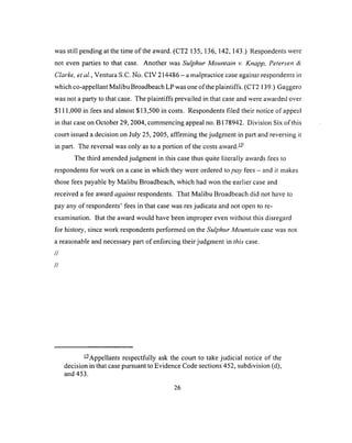 was still pending at the time o f the award. (CT2 135, 136, 142, 143.) Respondents were
not even parties to that case. Another was Sulphur Mountain v. Knapp, Petersen &
Clarke, ei al., Ventura S.C. No. CIV 214486 - a malpractice case against respondents in
which co-appellant Malibu Broadbeach LP was one of the plaintiffs. (CT2 139.) Gaggero
was not a party to that case. The plaintiffs prevailed in that case and were awarded over
$111,000 in fees and almost $13,500 in costs. Respondents filed their notice of appeal
in that case on October 29, 2004, commencing appeal no. B 178942. Division Six of this
court issued a decision on July 25, 2005, affirming the judgment in part and reversing it
in part. The reversal was only as to a portion of the costs award.—
The third amended judgment in this case thus quite literally awards fees to
respondents for work on a case in which they were ordered to pay fees - and it makes
those fees payable by Malibu Broadbeach, which had won the earlier case and
received a fee award against respondents. That Malibu Broadbeach did not have to
pay any of respondents’ fees in that case was res judicata and not open to re­
examination. But the award would have been improper even without this disregard
for history, since work respondents performed on the Sulphur Mountain case was not
a reasonable and necessary part of enforcing their judgment in this case.
//
//
— Appellants respectfully ask the court to take judicial notice of the
decision in that case pursuant to Evidence Code sections 452, subdivision (d),
and 453.
 
