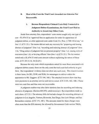 B. Most of the Costs the Trial Court Awarded Are Likewise Not
Recoverable.
1. Because Respondents Claimed Costs Only Connected to
Judgment-Debtor Examinations, the Trial Court Had no
Authority to Award Any Other Costs.
Aside from attorney fees, respondents’ costs memo sought only one type of
cost - $1,474.55 in “approved fees on application for order for appearance of
judgment debtor, or other approved costs under Code Civ. Proc. § 708.110 et seq.” on
line l.f. (CT1 23.) The memo did not seek any recovery for “preparing and issuing
abstract o f judgment” (line l.a), “recording and indexing abstract of judgment” (line
1.b), “filing notice of judgment lien on personal property” (line 1.c), issuing writs of
execution (line l.d), or levying officers’ fees (line l.e) (CT1 23.) The fee motion
stated only a $1,474.55 total costs amount without explaining the nature of those
costs. (CT1 29:13-14, 36:22-25.)
Because the only costs which respondents asked for were those associated with
judgment debtor exams, those are the only costs the trial court had authority to give
them. But respondents’ evidence does not show any such costs. The closest it comes
is three items, for $91, $100, and $106, for messengers to deliver orders for
appearance to Mr. Gaggero. (CT2 144, 160.) The attached invoices show that they
were payments to an attorney service and not to a court. (CT 2 145, 162, 168.) These
were not court fees and thus were not recoverable.
A judgment creditor may also claim statutory fees for recording and indexing
abstracts ofjudgment. (Section 605.070, subdivision (a).) But respondents made no
such claim. (CT 23.) The attorney bills did include charges for recording abstracts of
judgment in Los Angeles, Ventura, Riverside, San Diego, San Luis Obispo, and San
Bernardino counties. (CT2 171, 185.) The amounts stated for these charges were
often more than the $30 statutory fee allowed by Government Code section 70626,
27
 