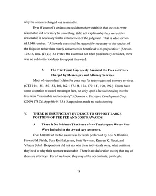 why the amounts charged was reasonable.
Even if counsel’s declaration could somehow establish that the costs were
reasonable and necessary for something, it did not explain why they were either
reasonable or necessary for the enforcement o f the judgment. That is what section
685.040 requires. “Allowable costs shall be reasonably necessary to the conduct of
the litigation rather than merely convenient or beneficial to its preparation.” (Section
1033.5, subd. (c)(2).) So even if the claim had not been procedurally defaulted, there
was no substantial evidence to support the award.
3. The Trial Court Improperly Awarded the Fees and Costs
Charged by Messengers and Attorney Services.
Much of respondents’ claim for costs was for messengers and attorney services.
(CT2 144, 145, 150-152, 160, 162, 167-168, 174, 179, 187, 190, 192.) Courts have
some discretion to award messenger fees, but only upon a factual showing that the
fees were “reasonable and necessary”. (Gorman v. Tassajara Development Corp.
(2009) 178 Cal.App.4th 44, 75.) Respondents made no such showing.
V. THERE IS INSUFFICIENT EVIDENCE TO SUPPORT LARGE
PORTIONS OF THE FEE AND COSTS AWARDS.
A. There Is No Evidence That Some of the Timekeepers Whose Fees
Were Included in the Award Are Attorneys.
Over $20,000 of the fee award was for work performed by Lori S. Blitstien,
Howard M. Fields, Susy Koshkakaryan, Scott Newman, Kamran K. Nouri, and
Vikram Sohal. Respondents did not say who these individuals were, what positions
they held or why their rates are reasonable. There is no declaration stating that any of
them are attorneys. For all we know, they may all be accountants, paralegals,
29
 