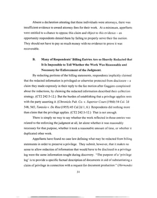 Absent a declaration attesting that these individuals were attorneys, there was
insufficient evidence to award attorney fees for their work. At a minimum, appellants
were entitled to a chance to oppose this claim and object to this evidence —an
opportunity respondents denied them by failing to properly serve their fee motion.
They should not have to pay so much money with no evidence to prove it was
recoverable.
B. Many of Respondents’ Billing Entries Are so Heavily Redacted that
It Is Impossible to Tell W hether the Work Was Reasonable and
Necessary for Enforcement of the Judgment.
By redacting portions o f the billing statements., respondents implicitly claimed
that the redacted information is privileged or otherwise protected from disclosure - a
claim they made expressly in their reply to the fee motion after Gaggero complained
about the redactions, by claiming the redacted information described their collection
strategy. (CT2 242:5-12.) But the burden o f establishing that a privilege applies rests
with the party asserting it. (Chronicle Pub. Co. v. Superior Court (1960) 54 Cal. 2d
548, 565; Tanzola v. De Rita (1955) 45 Cal.2d 1, 6.) Respondents did nothing more
than claim that the privilege applies. (CT2 242:5-12.) That is not enough.
There is simply no way to say whether the work reflected in these entries was
related to the enforcing the judgment at all, let alone whether it was reasonably
necessary for that purpose, whether it took a reasonable amount o f time, or whether it
duplicated other work.
Appellants have found no case law defining what may be redacted from billing
statements in order to preserve a privilege. They submit, however, that it makes no
sense to allow redaction o f information that would have to be disclosed in a privilege
log were the same information sought during discovery. “The purpose of a 'privilege
log’ is to provide a specific factual description o f documents in aid of substantiating a
claim of privilege in connection with a request for document production.” (Hernandez
31
 