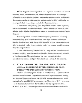 More to the point, even if respondents had a legitimate reason to redact some of
the billing entries, the fact remains that the redacted entries do not reveal enough
information to dccidc whether they were reasonably related to enforcing the judgmenr.
If respondents needed the redactions, then respondents had to either explain what was
missing and why it was privileged or else forfeit the associated fees.
A fee motion is not a guessing game. Respondents bore the burden of proving
that each item on their bills was recoverable. They did not meet that burden as to the
redacted entries. Whether they had a good reason for not meeting that burden is beside
the point.
Even if respondents had to choose between proving their claims or keeping
their secrets, they chose to keep their secrets. That might have been a reasonable
decision. But it carried a price, and the price had to fall on either the parties who had
failed to carry their burden o f proof or on the parties who were prevented from seeing
the evidence against them.
A court has no authority to rule in favor of a party that fails to meet its burden
of proof - especially where the proof is available but the party intentionally withholds
it. Appellants respectfully submit that the trial court was required to deny
respondents’ fee motion - and grant the motion to tax - as to each of these entries.
VI. BY W A ITIN G M O R E THAN FO U R YEARS BEFO RE PURSUING
A PPELLANTS, RESPONDENTS W ER E ESTO PPED TO CLAIM
IN TER EST AND EN FO R C EM EN T COSTS FR O M THEM .
The third amended judgment included an award of almost $570,000 in interest
which had accrued since Mr. Gaggero was first ordered to pay respondents’ attorney
fees and costs 50 months earlier, on May 19, 2008. But as appellants showed in their
opening brief in appeal B241675, respondents were fully aware by 2007 - at the latest
- o f all the information on which they based their alter-ego arguments in 2012.
(B241675 AOB 70-75.) Indeed, appellants have demonstrated that this delay would
33
 